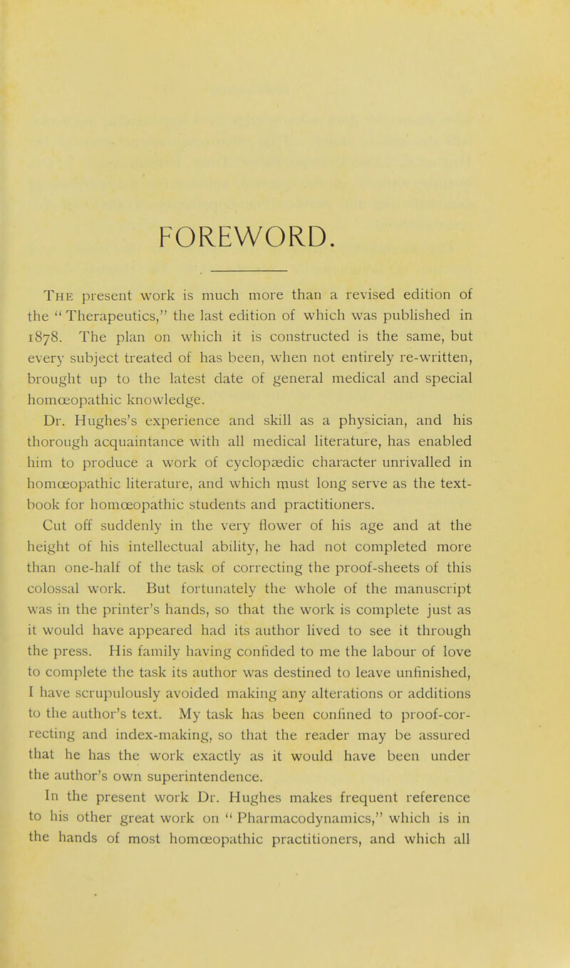 FOREWORD The present work is much more than a revised edition of the  Therapeutics, the last edition of which was pubHshed in 1878. The plan on which it is constructed is the same, but every subject treated of has been, when not entirely re-written, brought up to the latest date of general medical and special homoeopathic knowledge. Dr. Hughes's experience and skill as a physician, and his thorough acquaintance with all medical literature, has enabled him to produce a work of cyclopaedic character unrivalled in homoeopathic literature, and which must long serve as the text- book for homoeopathic students and practitioners. Cut off suddenly in the very flower of his age and at the height of his intellectual ability, he had not completed more than one-half of the task of correcting the proof-sheets of this colossal work. But fortunately the whole of the manuscript was in the printer's hands, so that the work is complete just as it would have appeared had its author lived to see it through the press. His family having confided to me the labour of love to complete the task its author was destined to leave unfinished, I have scrupulously avoided making any alterations or additions to the author's text. My task has been confined to proof-cor- recting and index-making, so that the reader may be assured that he has the work exactly as it would have been under the author's own superintendence. In the present work Dr. Hughes makes frequent reference to his other great work on '* Pharmacodynamics, which is in the hands of most homoeopathic practitioners, and which all