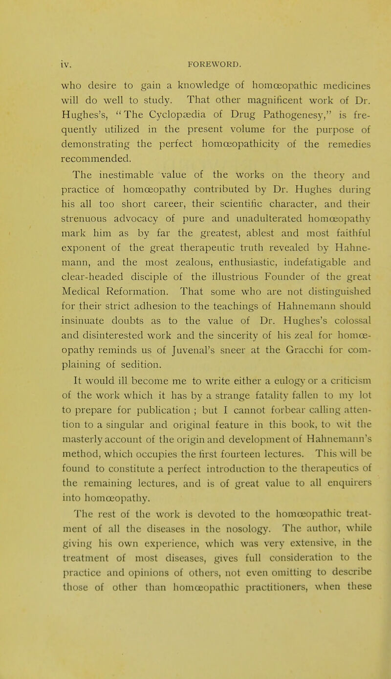 who desire to gain a knowledge of homoeopathic medicines will do well to study. That other magnificent work of Dr. Hughes's, The Cyclopaedia of Drug Pathogenesy, is fre- quently utilized in the present volume for the purpose of demonstrating the perfect homceopathicity of the remedies recommended. The inestimable value of the works on the theory and practice of homoeopathy contributed by Dr. Hughes during his all too short career, their scientific character, and their strenuous advocacy of pure and unadulterated homoeopathy mark him as by far the greatest, ablest and most faithful exponent of the great therapeutic truth revealed by Hahne- mann, and the most zealous, enthusiastic, indefatigable and clear-headed disciple of the illustrious Founder of the great Medical Reformation. That some who are not distinguished for their strict adhesion to the teachings of Hahnemann should insinuate doubts as to the value of Dr. Hughes's colossal and disinterested work and the sincerity of his zeal for homce- opathy reminds us of Juvenal's sneer at the Gracchi for com- plaining of sedition. It would ill become me to write either a eulogy or a criticism of the work which it has by a strange fatality fallen to my lot to prepare for publication ; but I cannot forbear calling atten- tion to a singular and original feature in this book, to wit the masterly account of the origin and development of Hahnemann's method, which occupies the first fourteen lectures. This will be found to constitute a perfect introduction to the therapeutics of the remaining lectures, and is of great value to all enquirers into homoeopathy. The rest of the work is devoted to the homoeopathic treat- ment of all the diseases in the nosology. The author, while giving his own experience, which was very extensive, in the treatment of most diseases, gives full consideration to the practice and opinions of others, not even omitting to describe those of other than homoeopathic practitioners, when these