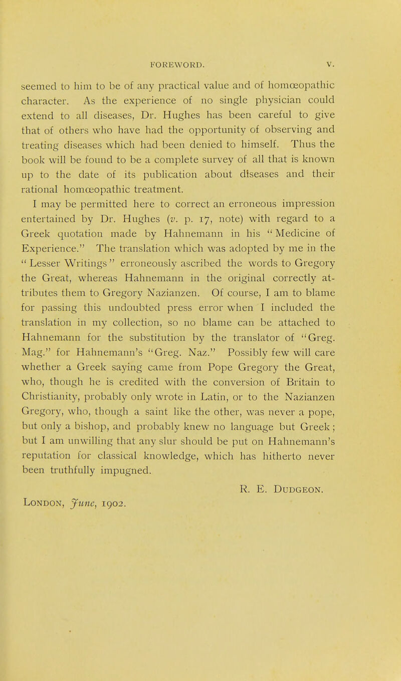 seemed to him to be of any practical value and of homoeopathic character. As the experience of no single physician could extend to all diseases, Dr. Hughes has been careful to give that of others who have had the opportunity of observing and treating diseases which had been denied to himself. Thus the book will be found to be a complete survey of all that is known up to the date of its publication about diseases and their rational homoeopathic treatment. I may be permitted here to correct an erroneous impression entertained by Dr. Hughes {v. p. 17, note) with regard to a Greek quotation made by Hahnemann in his  Medicine of Experience. The translation which was adopted by me in the  Lesser Writings  erroneously ascribed the words to Gregory the Great, whereas Hahnemann in the original correctly at- tributes them to Gregory Nazianzen. Of course, I am to blame for passing this undoubted press error when I included the translation in my collection, so no blame can be attached to Hahnemann for the substitution by the translator of Greg. Mag. for Hahnemann's Greg. Naz. Possibly few will care whether a Greek saying came from Pope Gregory the Great, who, though he is credited with the conversion of Britain to Christianity, probably only wrote in Latin, or to the Nazianzen Gregory, who, though a saint like the other, was never a pope, but only a bishop, and probably knew no language but Greek; but I am unwilling that any slur should be put on Hahnemann's reputation for classical knowledge, which has hitherto never been truthfully impugned. R. E. Dudgeon. London, June, 1902.