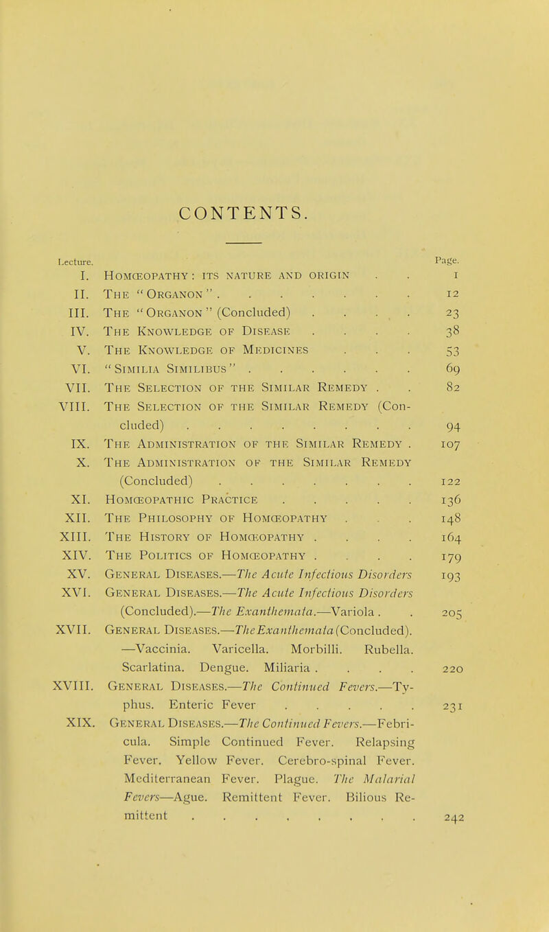 CONTENTS. Lecture. Page. I. HOMCEOPATHY : ITS NATURE AND ORIGIN I II. The  Organon  . . . . 12 III. The  Organon  (Concluded) . . . . 23 IV. The Knowledge of Disease .... 38 V. The Knowledge of Medicines 53 VI. SiMILIA SiMILIBUS 69 VII. The Selection of the Similar Remedy . 82 VIII. The Selection of the Similar Remedy (Con- cluded) ........ 94 IX. The Administration of the Similar Remedy . 107 X. The Administration of the Similar Remedy (Concluded) ....... 122 XI. Homceopathic Practice ..... 136 XII. The Philosophy of Homceopathy 148 XIII. The History of HoMa';oPATHY .... 164 XIV. The Politics of Homceopathy .... 179 XV. General Diseases.—The Acute Infedious Disorders 193 XVI. General Diseases.—The Acute Infectious Disorders (Concluded).—The Exanthemata.—Variola . 205 XVII. General Diseases.—The Exanthemata (Concluded). —Vaccinia. Varicella. Morbilli. Rubella. Scarlatina. Dengue. Miliaria .... 220 XVIII. General Diseases.—The Continued Fevers.—Ty- phus. Enteric Fever ..... 231 XIX. General Diseases.—The Continued Fevers.—Febri- cula. Simple Continued Fever. Relapsing Fever. Yellow Fever. Cerebro-spinal Fever. Mediterranean Fever. Plague. The Malarial Fevers—Ague. Remittent Fever. Bilious Re- mittent 242