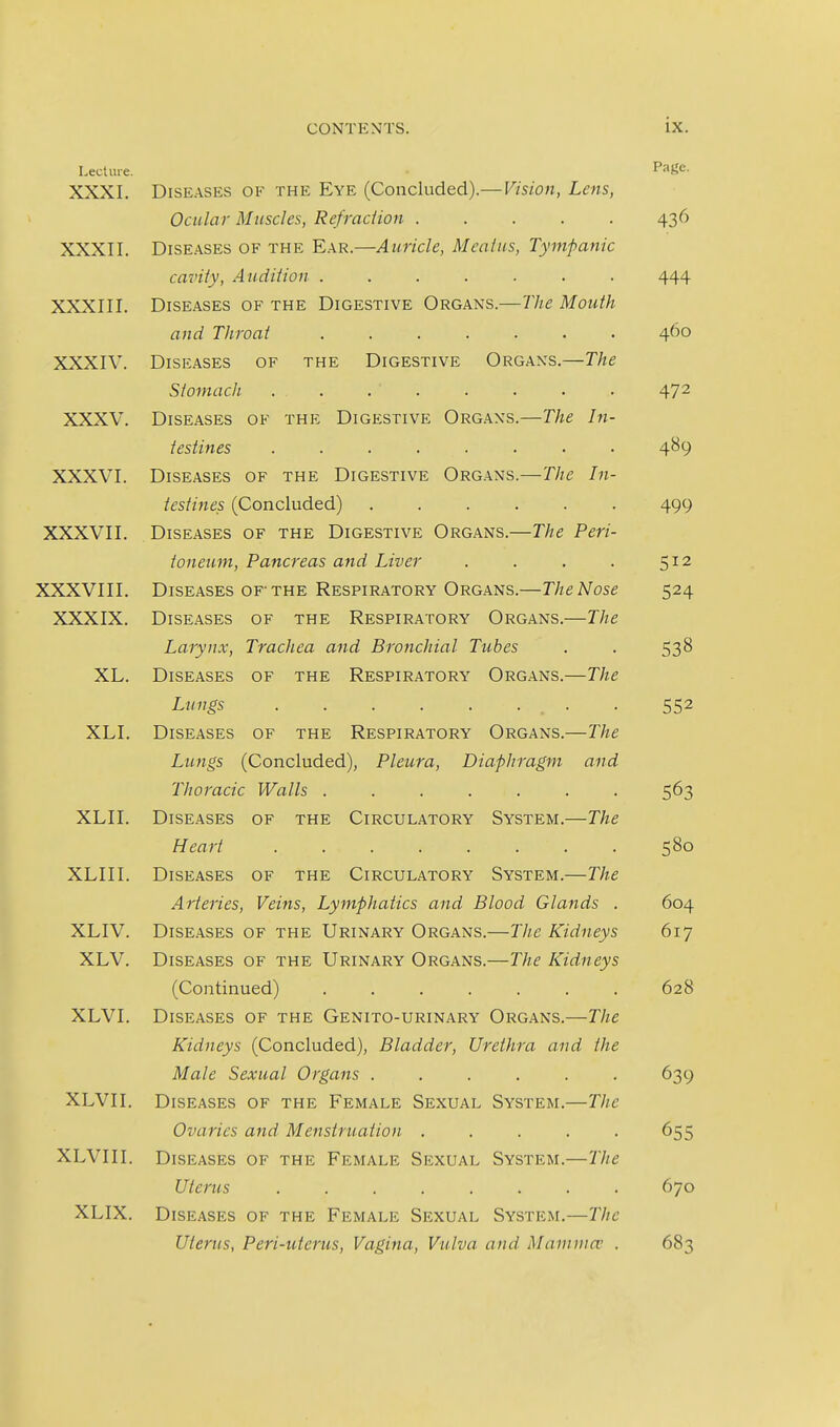 Lecture. Page. XXXL DiSE.ASES OF THE Eye (Coiicluded).—Vision, Lens, Ocular Muscles, Refraction 436 XXXII. Diseases of the E.a.r.—Auricle, Mcaius, Tympanic cavity. Audition ....... 444 XXXIII. Diseases of the Digestive Organs.—The Mouth and Throat 460 XXXIV. Diseases of the Digestive Organs,—The Stomach 472 XXXV. Diseases of the Digestive Organs.—The In- testines ........ 489 XXXVI. Diseases of the Digestive Organs.—The In- testines (Concluded) 499 XXXVII. Diseases of the Digestive Organs.—The Peri- toneum, Pancreas and Liver . . . . 5^2 XXXVIII. Diseases of-the Respiratory Organs.—The Nose 524 XXXIX. Diseases of the Respiratory Organs.—The Larynx, Trachea and Bronchial Tubes . . 538 XL. Diseases of the Respiratory Organs.—The Lungs . 552 XLI. Diseases of the Respiratory Organs.—The Lungs (Concluded), Pleura, Diaphragm and Thoracic Walls ....... 563 XLII. Diseases of the Circulatory System.—The Heart 580 XLII I. Diseases of the Circulatory System.—The Arteries, Veins, Lymphatics and Blood Glands . 604 XLIV. Diseases of the Urinary Organs.—The Kidneys 617 XLV. Diseases of the Urinary Organs.—The Kidneys (Continued) ....... 628 XLVI. Diseases of the Genito-urinary Organs.—The Kidneys (Concluded), Bladder, Urethra and the Male Sexual Organs . . . . . . 639 XLVII. Diseases of the Female Sexual System.—The Ovaries and Menstruation . . . . . 655 XLVIII. Diseases of the Female Sexual System.—The Uterus ........ 670 XLIX. Diseases of the Female Sexual System.—The Uterus, Peri-uterus, Vagina, Vulva and Mamma; . 683