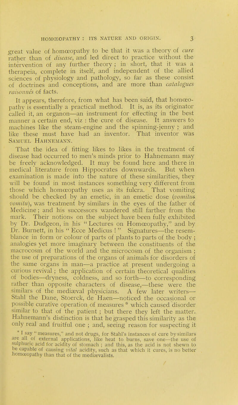 great value of homoeopathy to be that it was a theory of cure rather than of disease, and led direct to practice without the intervention of any further theory ; in short, that it was a therapeia, complete in itself, and independent of the allied sciences of physiology and pathology, so far as these consist of doctrines and conceptions, and are more than calalogii.es raisoiines of facts. It appears, therefore, from what has been said, that homoeo- pathv is essentially a practical method. It is, as its originator called it, an organon—an instrument for effecting in the best manner a certain end, viz : the cure of disease. It answers to machines like the steam-engine and the spinning-jenny and like these must have had an inventor. That inventor was Samuel Hahnemann. That the idea of lifting likes to likes in the treatment of disease had occurred to men's minds prior to Hahnemann may be freely acknowledged. It may be found here and there in medical literature from Hippocrates downwards. But when examination is made into the nature of these similarities, they will be found in most instances something very different from those which homoeopathy uses as its fulcra. That vomiting •should be checked by an emetic, in an emetic dose {voinitus. voinitu), was treatment by similars in the eyes of the father of Medicine; and his successors wandered still farther from the mark. Their notions on the subject have been fully exhibited by Dr. Dudgeon, in his  Lectures on Homoeopathy, and by Dr. Burnett, in his  Ecce Medicus !  Signatures—the resem- blance in form or colour of parts of plants to parts of the body ; analogies yet more imaginary between the constituents of the macrocosm of the world and the microcosm of the organism ; the use of preparations of the organs of animals for disorders of the same organs in man—a practice at present undergoing a curious revival ; the application of certain theoretical qualities of bodies—dryness, coldness, and so forth—to corresponding rather than opposite characters of disease,—these were the similars of the mediasval physicians. A few later writers—■ Stahl the Dane, Stoerck, de Haen—noticed the occasional or possible curative operation of measures * which caused disorder similar to that of the patient ; but there they left the matter. Hahnemann's distinction is that he grasped this similarity as the only real and fruitful one ; and, seeing reason for suspecting it * I say  measures, and not drugs, for Stahl's instances of cure by similars are all ot external applications, like heat to burns, save one—the use of sulphuric acid for acidity of stomach ; and this, as the acid is not shewn to be capable of causing vital aciditv, such as that which it cures, is no better homceopathy than that of the medkevalists.