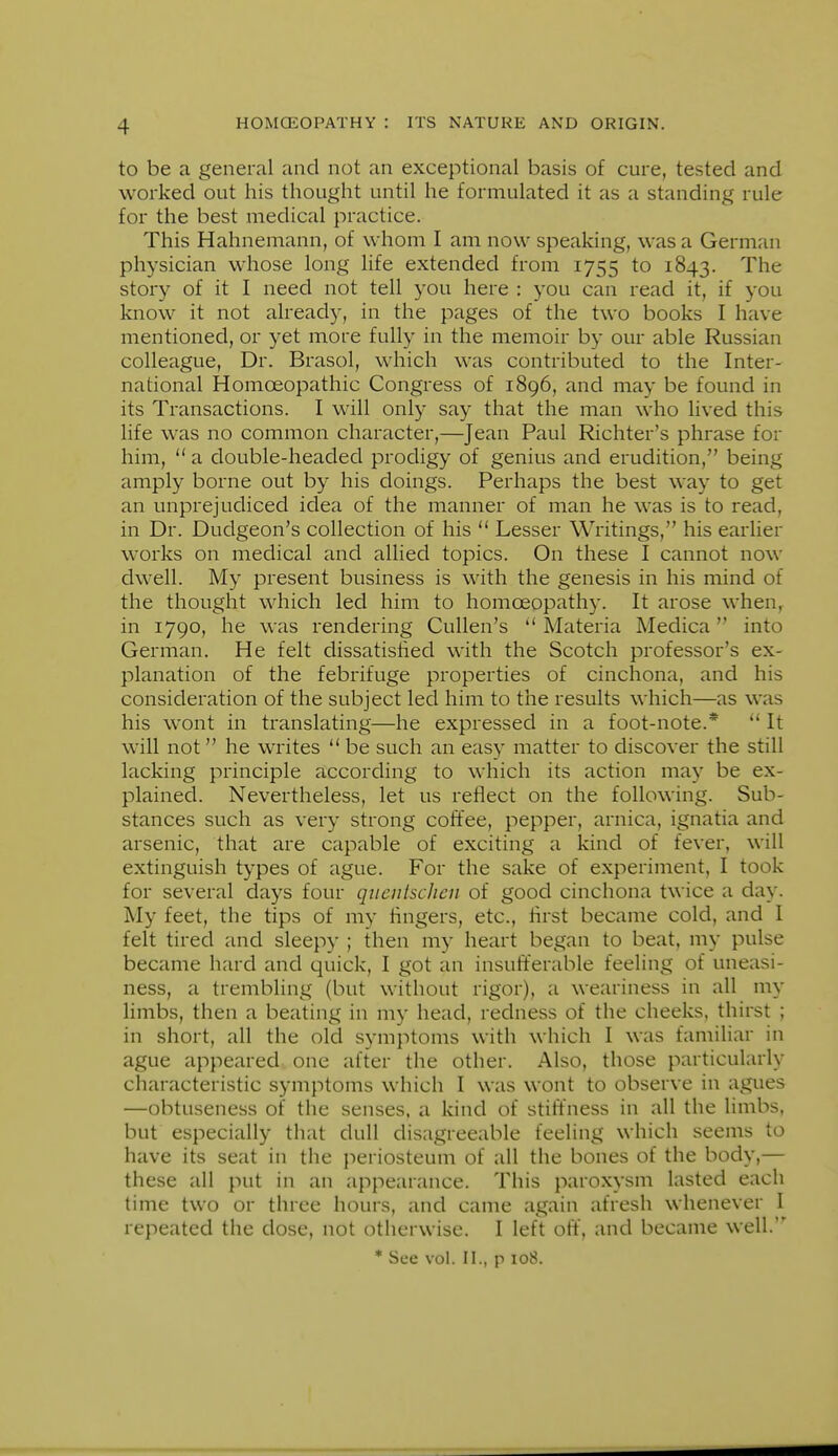 to be a general and not an exceptional basis of cure, tested and worked out his thought until he formulated it as a standing rule for the best medical practice. This Hahnemann, of whom I am now speaking, was a German physician whose long life extended from 1755 to 1843. ^^^^^ story of it I need not tell you here : you can read it, if you know it not already, in the pages of the two books I have mentioned, or yet more fully in the memoir by our able Russian colleague. Dr. Brasol, which was contributed to the Inter- national Homoeopathic Congress of 1896, and may be found in its Transactions. I will only say that the man who lived this life was no common character,—Jean Paul Richter's phrase for him,  a double-headed prodigy of genius and erudition, being ampl}^ borne out by his doings. Perhaps the best way to get an unprejudiced idea of the manner of man he was is to read, in Dr. Dudgeon's collection of his  Lesser Writings, his earlier works on medical and allied topics. On these I cannot now dwell. My present business is with the genesis in his mind of the thought which led him to homoeopathy. It arose when^ in 1790, he was rendering CuUen's Materia Medica into German. He felt dissatisiied with the Scotch professor's ex- planation of the febrifuge properties of cinchona, and his consideration of the subject led him to the results which—as was his wont in translating—he expressed in a foot-note.* It will not he writes  be such an easy matter to discover the still lacking principle according to which its action may be ex- plained. Nevertheless, let us reflect on the following. Sub- stances such as very strong coffee, pepper, arnica, ignatia and arsenic, that are capable of exciting a kind of fever, will extinguish types of ague. For the sake of experiment, I took for several days four qnentscJicn of good cinchona twice a day. My feet, the tips of my fingers, etc., flrst became cold, and I felt tired and sleepy ; then my heart began to beat, my pulse became hard and quick, I got an insufferable feeling of uneasi- ness, a trembling (but without rigor), a weariness in all my limbs, then a beating in my head, redness of the cheeks, thirst ; in short, all the old symptoms with which I was familiar in ague appeared, one after the other. Also, those particularly characteristic symptoms which I was wont to observe in agues —obtuseness of the senses, a kind of stiffness in all the limbs, but especially that dull disagreeable feeling which seems to have its seat in the periosteum of all the bones of the body,— these all put in an appearance. This paroxysm lasted each time two or three hours, and came again afresh whenever I repeated the dose, not otherwise. I left oft, and became well. * See vol. II., p 108.