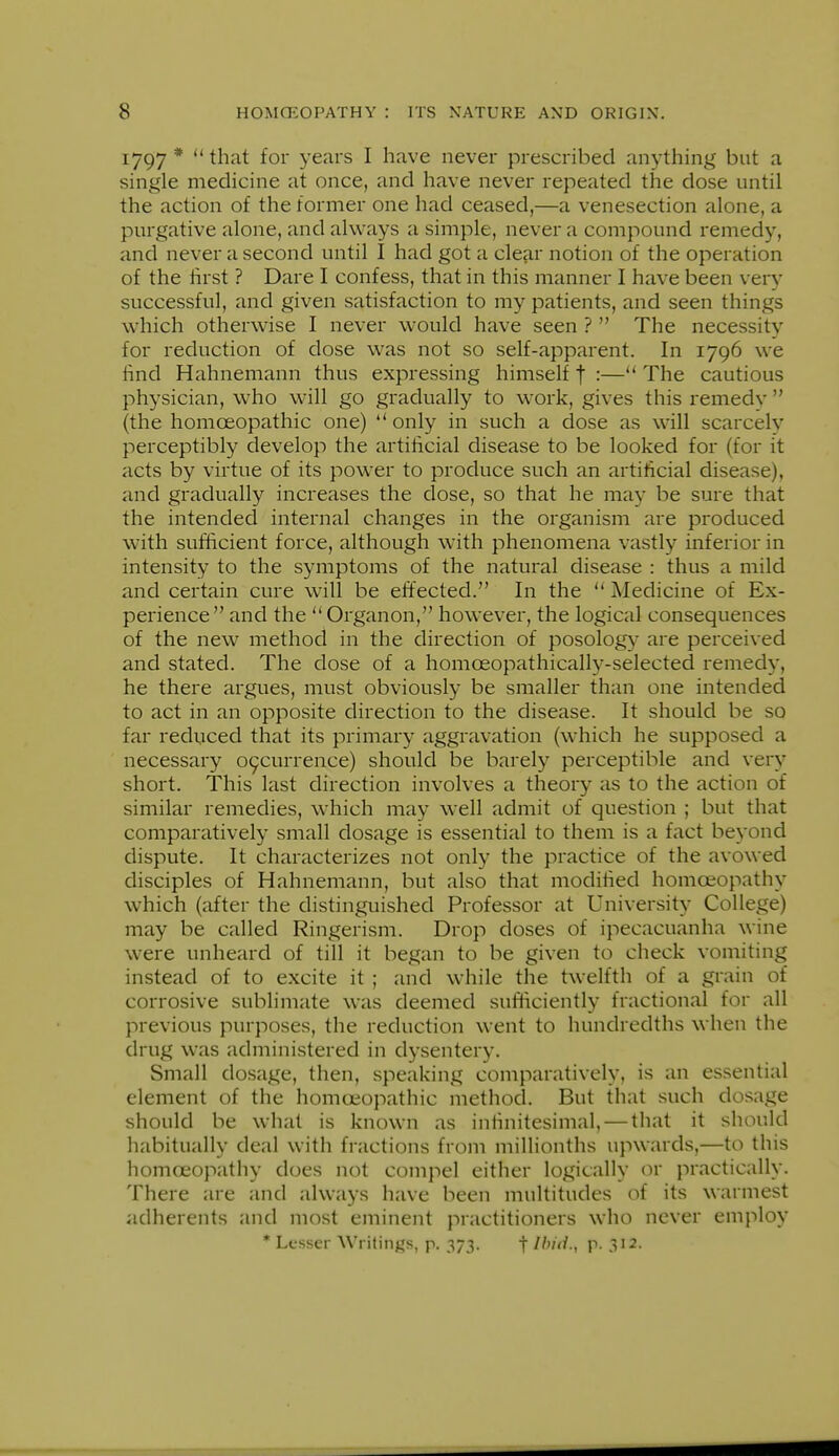 1797* that for years I have never prescribed anything but a single medicine at once, and have never repeated the dose until the action of the former one had ceased,—a venesection alone, a purgative alone, and always a simple, never a compound remedy, and never a second until I had got a clear notion of the operation of the lirst ? Dare I confess, that in this manner I have been verv successful, and given satisfaction to my patients, and seen things which otherwise I never would have seen ?  The necessity for reduction of dose was not so self-apparent. In 1796 we lind Hahnemann thus expressing himself t :— The cautious physician, who will go gradually to work, gives this remedv  (the homoeopathic one) ** only in such a dose as will scarcely perceptibly develop the artificial disease to be looked for (for it acts by virtue of its power to produce such an artificial disease), and gradually increases the dose, so that he may be sure that the intended internal changes in the organism are produced with sufficient force, although with phenomena vastly inferior in intensity to the symptoms of the natural disease : thus a mild and certain cure will be effected. In the  Medicine of Ex- perience and the Organon, however, the logical consequences of the new method in the direction of posology are perceived and stated. The dose of a homoeopathically-selected remedy, he there argues, must obviously be smaller than one intended to act in an opposite direction to the disease. It should be so far reduced that its primary aggravation (which he supposed a necessary 09currence) should be barely perceptible and very short. This last direction involves a theory as to the action of similar remedies, which may well admit of question ; but that comparatively small dosage is essential to them is a fact beyond dispute. It characterizes not only the practice of the avowed disciples of Hahnemann, but also that modified homoeopathy which (after the distinguished Professor at University College) may be called Ringerism. Drop doses of ipecacuanha wine were unheard of till it began to be given to check vomiting instead of to excite it ; and while the twelfth of a grain of corrosive sublimate was deemed sufficiently fractional for all previous purposes, the reduction went to hundredths when the drug was administered in dysentery. Small dosage, then, speaking comparatively, is an essential element of the homoeopathic method. But that such dosage should be what is known as infinitesimal, — that it should habitually deal with fractions from millionths upwards,—to this homoeopathy does not compel either logically ov practically. There are and always have been multitudes of its warmest adherents and most eminent practitioners who never employ * Lesser AVritings, p. 373. f Ibid., p. 312.