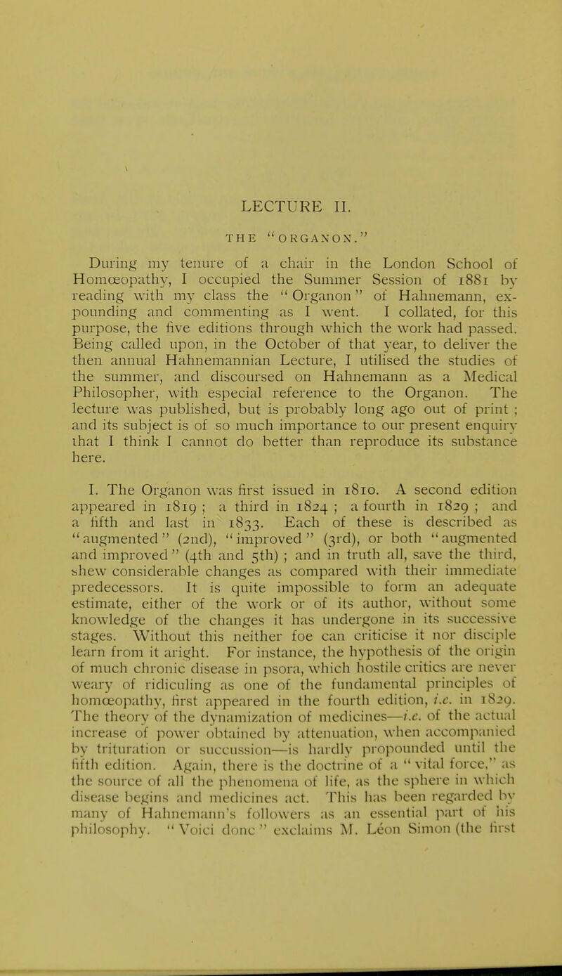 THE ORGAXOX. During my tenure of a chair in the London School of Homoeopathy, 1 occupied the Summer Session of 1881 by reading with my class the  Organon of Hahnemann, ex- pounding and commenting as 1 went. 1 collated, for this purpose, the iive editions through which the work had passed. Being called upon, in the October of that 3'ear, to deliver the then annual Hahnemannian Lecture, I utilised the studies of the summer, and discoursed on Hahnemann as a Medical Philosopher, with especial reference to the Organon. The lecture was published, but is probably long ago out of print ; and its subject is of so much importance to our present enquiry ihat 1 think 1 cannot do better than reproduce its substance here. I. The Organon was first issued in 1810. A second edition appeared in 1819 ; a third in 1824 ; a fourth in 1829 ; and a hfth and last in 1833. Each of these is described as augmented (2nd), improved (3rd), or both augmented and improved  (4th and 5th) ; and in truth all, save the third, bhew considerable changes as compared with their immediate predecessors. It is quite impossible to form an adequate estimate, either of the work or of its author, without some knowledge of the changes it has undergone in its successive stages. Without this neither foe can criticise it nor disciple learn from it aright. For instance, the hypothesis of the origin of much chronic disease in psora, which hostile critics are never weary of ridiculing as one of the fundamental principles of homoeopathy, lirst appeared in the fourth edition, i.e. in 1829. The theory of the dynamization of medicines—i.e. of the actual increase of power obtained by attenuation, when accompanied by trituration or succussion—is hardly propounded until the fifth edition. Again, there is the doctrine of a  vital force. as the source of all the phenomena of life, as the sphere in which disease begins and medicines act. This has been regarded by many of Hahnemann's followers as an essential part of his philosophy.  Voici done  exclaims M. Leon Simon (the first