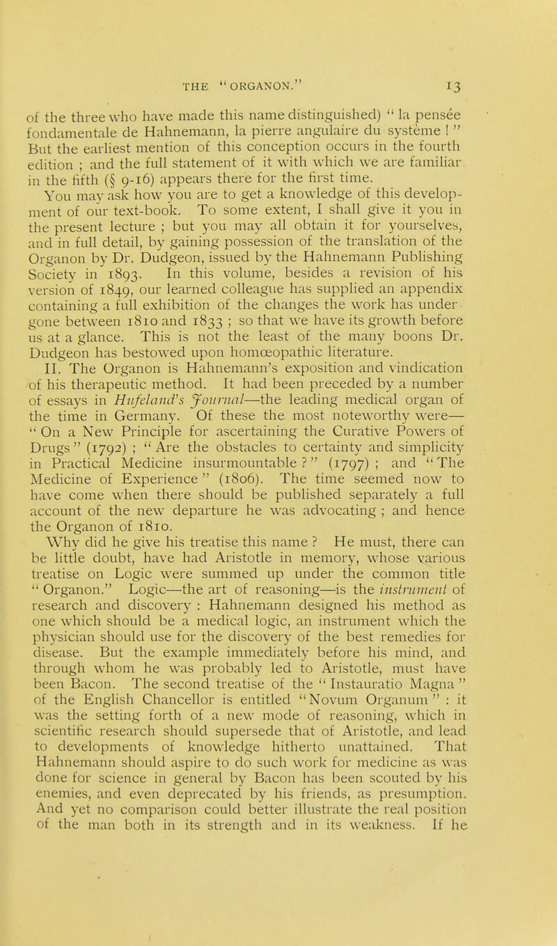 of the three who have made this name distinguished)  la pensee fondamentale de Hahnemann, la pierre angulaire du systeme !  But the earliest mention of this conception occurs in the fourth edition ; and the full statement of it with which we are familiar in the lifth (§ 9-16) appears there for the first time. You may ask how you are to get a knowledge of this develop- ment of our text-book. To some extent, I shall give it you in the present lecture ; but you may all obtain it for yourselves, and in full detail, by gaining possession of the translation of the Organon by Dr. Dudgeon, issued by the Hahnemann Publishing Society in 1893. In this volume, besides a revision of his version of 1849, our learned colleague has supplied an appendix containing a full exhibition of the changes the work has under- gone between 1810 and 1833 ; so that we have its growth before us at a glance. This is not the least of the many boons Dr. Dudgeon has bestowed upon homoeopathic literature. H. The Organon is Hahnemann's exposition and vindication of his therapeutic method. It had been preceded by a number of essays in Hiifeland's Journal—the leading medical organ of the time in Germany. Of these the most noteworthy were—  On a New Principle for ascertaining the Curative Powers of Drugs  (1792) ;  Are the obstacles to certainty and simplicity in Practical Medicine insurmountable ? (1797) ; and  The Medicine of Experience  (1806). The time seemed now to have come when there should be published separately a full account of the new departure he was advocating ; and hence the Organon of 1810. Why did he give his treatise this name ? He must, there can be little doubt, have had Aristotle in memory, whose various treatise on Logic were summed up under the common title  Organon. Logic—the art of reasoning—is the instrnnient of research and discovery : Hahnemann designed his method as one which should be a medical logic, an instrument which the physician should use for the discovery of the best remedies for disease. But the example immediately before his mind, and through whom he was probably led to Aristotle, must have been Bacon. The second treatise of the  Instauratio Magna  of the English Chancellor is entitled Novum Organum  : it was the setting forth of a new mode of reasoning, which in scientific research should supersede that of Aristotle, and lead to developments of knowledge hitherto unattained. That Hahnemann should aspire to do such work for medicine as was done for science in general by Bacon has been scouted by his enemies, and even deprecated by his friends, as presumption. And yet no comparison could better illustrate the real position of the man both in its strength and in its weakness. If he