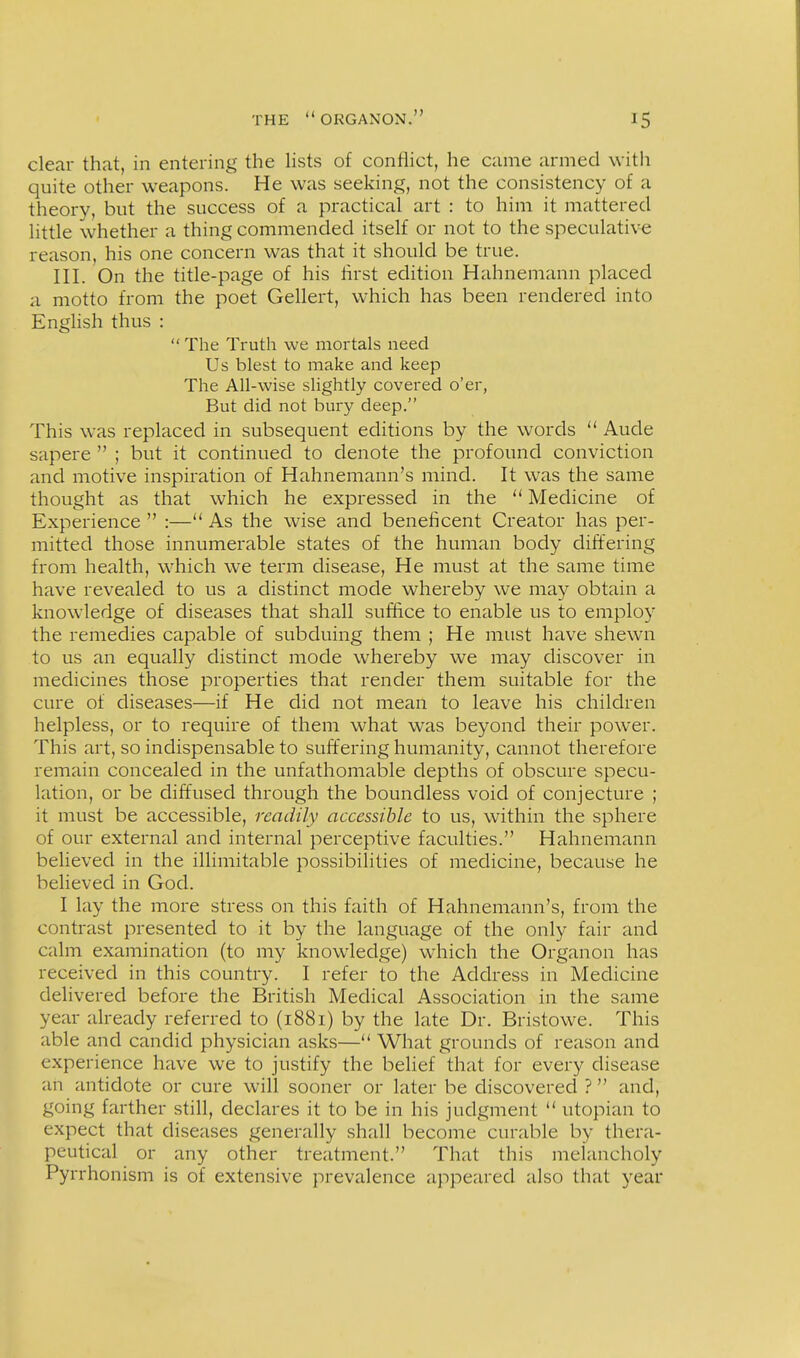 clear that, in entering the hsts of conflict, he came armed with quite other weapons. He was seeking, not the consistency of a theory, but the success of a practical art : to him it mattered little whether a thing commended itself or not to the speculative reason, his one concern was that it should be true. III. On the title-page of his first edition Hahnemann placed a motto from the poet Gellert, which has been rendered into English thus :  The Truth we mortals need Us blest to make and keep The All-wise slightly covered o'er, But did not bury deep. This was replaced in subsequent editions by the words  Aude sapere  ; but it continued to denote the profound conviction and motive inspiration of Hahnemann's mind. It was the same thought as that which he expressed in the  Medicine of Experience  :—** As the wise and beneficent Creator has per- mitted those innumerable states of the human body differing from health, which we term disease. He must at the same time have revealed to us a distinct mode whereby we may obtain a knowledge of diseases that shall suffice to enable us to employ the remedies capable of subduing them ; He must have shewn to us an equally distinct mode whereby we may discover in medicines those properties that render them suitable for the cure of diseases—if He did not mean to leave his children helpless, or to require of them what was beyond their power. This art, so indispensable to suffering humanity, cannot therefore remain concealed in the unfathomable depths of obscure specu- lation, or be diffused through the boundless void of conjecture ; it must be accessible, readily accessible to us, within the sphere of our external and internal perceptive faculties. Hahnemann believed in the illimitable possibilities of medicine, because he believed in God. I lay the more stress on this faith of Hahnemann's, from the contrast presented to it by the language of the only fair and calm examination (to my knowledge) which the Organon has received in this country. I refer to the Address in Medicine delivered before the British Medical Association in the same year already referred to (1881) by the late Dr. Bristowe. This able and candid physician asks— What grounds of reason and experience have we to justify the belief that for every disease an antidote or cure will sooner or later be discovered ? and, going farther still, declares it to be in his judgment  utopian to expect that diseases generally shall become curable by thera- peutical or any other treatment. That this melancholy Pyrrhonism is of extensive prevalence appeared also that year