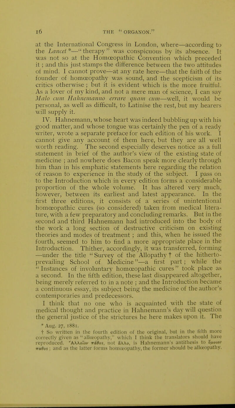 at the International Congress in London, where—according to the Laiiccl^—therapy was conspicuous by its absence. It was not so at the Homoeopathic Convention which preceded it ; and this just stamps the difference between the two attitudes of mind. I cannot prove—at any rate here—that the faith of the founder of homoeopathy was sound, and the scepticism of its critics otherwise ; but it is evident which is the more fruitful. As a lover of my kind, and not a mere man of science, I can say Malo cum HaJmeinanno errare quaiu emu—well, it would be personal, as well as difficult, to Latinise the rest, but my hearers will supply it. IV. Hahnemann, whose heart was indeed bubbling up with his good matter, and whose tongue was certainly the pen of a ready writer, wrote a separate preface for each edition of his work. I cannot give any account of them here, but they are all well worth reading. The second especially deserves notice as a full statement in brief of the author's view of the existing state of medicine ; and nowhere does Bacon speak more clearly through him than in his emphatic statements here regarding the relation of reason to experience in the study of the subject. I pass on to the Introduction which in every edition forms a considerable proportion of the whole volume. It has altered ver}- much, however, between its earliest and latest appearance. In the first three editions, it consists of a series of unintentional homoeopathic cures (so considered) taken from medical litera- ture, with a few preparatory and concluding remarks. But in the second and third Hahnemann had introduced into the body of the work a long section of destructive criticism on existing theories and modes of treatment ; and this, when he issued the fourth, seemed to him to find a more appropriate place in the Introduction. Thither, accordingly, it was transferred, forming —under the title  Survey of the ^Allopathy f of the hitherto- prevailing School of Medicine—a first part ; while the  Instances of involuntary homoeopathic cures  took place as a second. In the fifth edition, these last disappeared altogether, being merely referred to in a note ; and the Introduction became a continuous essay, its subject being the medicine of the author's contemporaries and predecessors. I think that no one who is acquainted with the state of medical thought and practice in Hahnemann's day will question the general justice of the strictures he here makes upon it. The • Aug. 27, 1881. t So written in the foui tli edition of tlie original, but in tlie fifth more correctly given as  ailceopathy, w hich I tiiink the translators should have reproduced. AWohu TrdOos, iiot &\\o, is Hahnemann's antithesis to ofioiov iroOos; and as the latter forms homoeopathy, the former should be alloeopathy.
