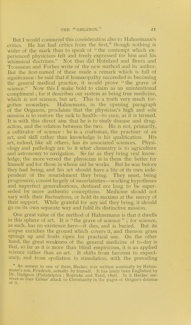 But I would commend this consideration also to Hahnemann's critics. He has had critics from the lirst,* though nothing is wider of the mark than to speak of  the contempt which ex- perienced physicians felt and freely expressed for him and his whimsical doctrines. Not thus did Hufeland and Brera and Trousseau and Forbes write of the new method and its author. But the lirst-named of these made a remark which is full of signihcance : he said that if homoeopathy succeeded in becoming the general mecHcal practice, it would prove  the grave of science. Now this I make bold to claim as an unintentional compliment; for it describes our system as being true medicine, which is not science, but art. This is a truth very much for- gotten nowadays. Hahnemann, in the opening paragraph of the Organon, proclaims that the physician's high and sole mission is to restore the sick to health—to cure, as it is termed. It is with this direct aim that he is to study disease and drug- action, and the relation between the two. He is not, primarily, a cultivator of science : he is a craftsman, the practiser of an art, and skill rather than knowledge is his qualihcation. His art, indeed, like all others, has its associated sciences. Physi- ology and pathology are to it what chemistry is to agriculture and astronomy to navigation. So far as they bring real know- ledge, the more versed the physician is in them the better for himself and for those in whose aid he works. But he was before they had being, and his art should have a life of its own inde- pendent of the nourishment they bring. They must, being progressive, consist largely of uncertainties—working hypotheses and imperfect generalisations, destined ere long to be super- seded by more authentic conceptions. Medicine should not vary with their fluctuations, or hold its maxims at the mercy of their support. While grateful for any aid they bring, it should go on its own separate way and fulfil its distinctive mission. One great value of the method of Hahnemann is that it dwells in this sphere of art. It is the grave of science  ; for science, as such, has no existence here—it dies, and is buried. But its corpse enriches the ground which covers it, and thereon grass springs up and fruits ripen for practical use. On the other hand, the great weakness of the general medicine of to-day is that, so far as it is more than blind empiricism, it is an applied science rather than an art. It shifts from heroism to expect- ancy, and from spoliation to stimulation, with the prevailing * An answer to one of them, Heckcr, was written nominally by Hahne- mann's son, Friedrich, actually by himself. It has lately been Kntilished by Dr. Dudgeon (Philadelphia ; Boericke and Tafel, 1896). In it Hecker sur- vives as does Celsus' attack on Christianity in the pages of Origen's defence of it.