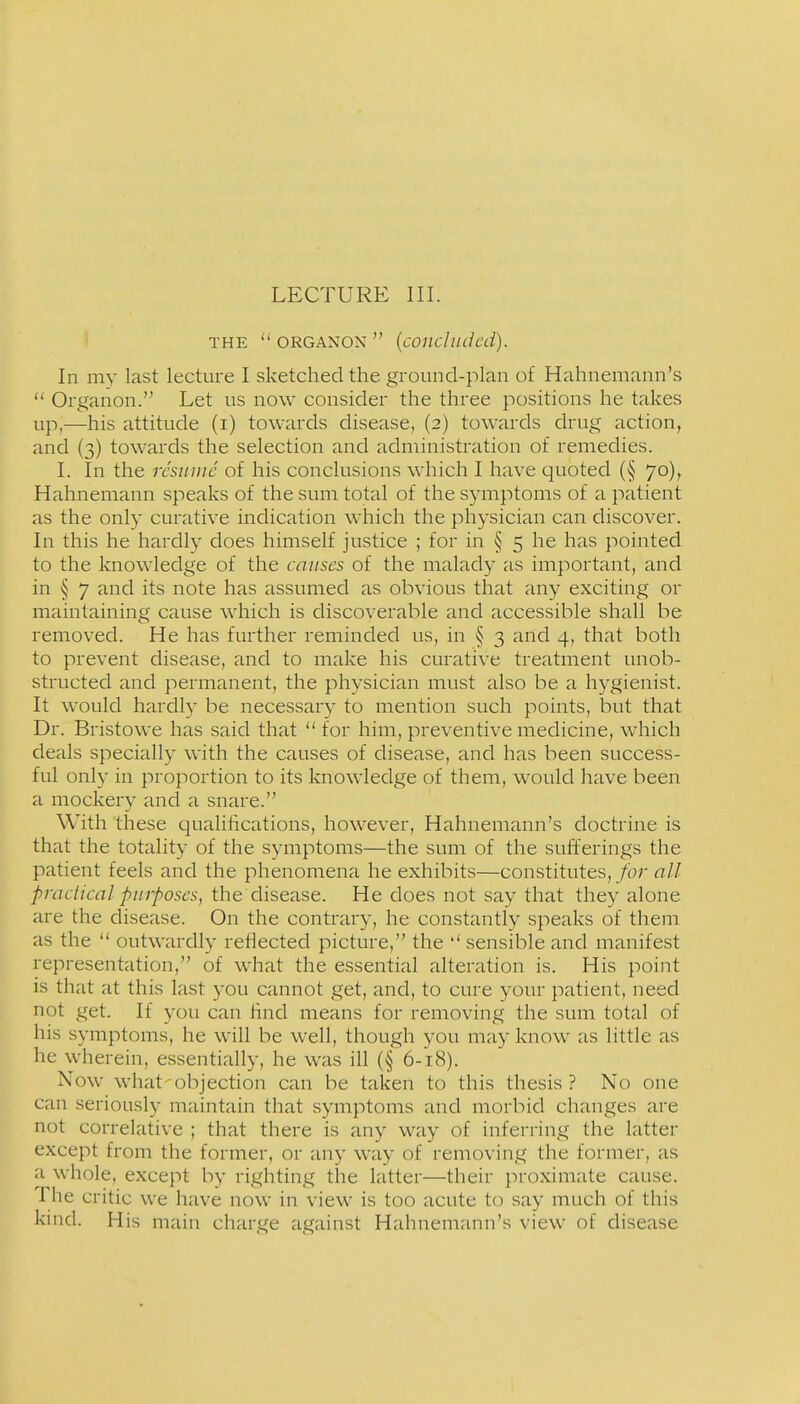 LECTURE III. THE  ORGANON  (coiicluded). In my last lecture I sketched the ground-plan of Hahnemann's  Organon. Let us now consider the three positions he takes up,—his attitude (i) towards disease, (2) towards drug action, and (3) towards the selection and administration of remedies. L In the resume of his conclusions which I have quoted (§ 70), Hahnemann speaks of the sum total of the symptoms of a patient as the only curative indication which the physician can discover. In this he hardly does himself justice ; for in § 5 he has pointed to the knowledge of the causes of the malady as important, and in § 7 and its note has assumed as obvious that any exciting or maintaining cause which is discoverable and accessible shall be removed. He has further reminded us, in § 3 and 4, that both to prevent disease, and to make his curative treatment unob- structed and permanent, the physician must also be a hygienist. It would hardl}- be necessary to mention such points, but that Dr. Bristowe has said that  for him, preventive medicine, which deals specially with the causes of disease, and has been success- ful only in proportion to its knowledge of them, would have been a mockery ancl a snare. With these qualifications, however, Hahnemann's doctrine is that the totality of the symptoms—the sum of the sufferings the patient feels and the phenomena he exhibits—constitutes, for all praclical purposes, the disease. He does not say that they alone are the disease. On the contrary, he constantly speaks of them as the  outwardly reflected picture, the sensible and manifest representation, of what the essential alteration is. His point is that at this last you cannot get, and, to cure your patient, need not get. If you can find means for removing the sum total of his symptoms, he will be well, though you may know as little as he wherein, essentially, he was ill (§ 6-18). Now what-objection can be taken to this thesis? No one can seriously maintain that symptoms and morbid changes are not correlative ; that there is any way of inferring the latter except from the former, or any way of removing the former, as a whole, except by righting the latter—their proximate cause. The critic we have now in view is too acute to say much of this kind. His main charge against Hahnemann's view of disease
