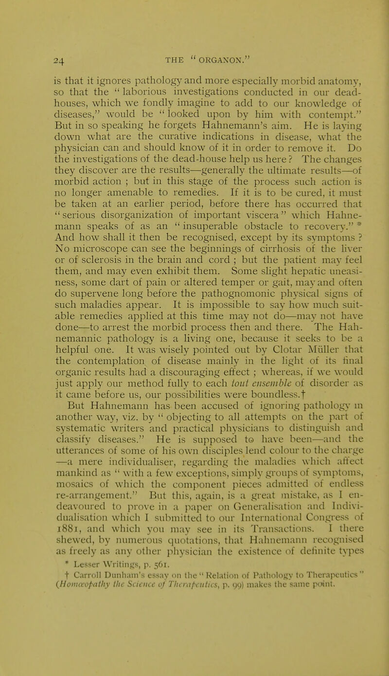 is that it ignores pathology and more especially morbid anatomy, so that the  laborious investigations conducted in our dead- houses, which we fondly imagine to add to our knowledge of diseases, would be  looked upon by him with contempt. But in so speaking he forgets Hahnemann's aim. He is laying down what are the curative indications in disease, what the physician can and should know of it in order to remove it. Do the investigations of the dead-house help us here ? The changes they discover are the results—generally the ultimate results—of morbid action ; but in this stage of the process such action is no longer amenable to remedies. If it is to be cured, it must be taken at an earlier period, before there has occurred that serious disorganization of important viscera which Hahne- mann speaks of as an  insuperable obstacle to recovery. * And how shall it then be recognised, except by its symptoms ? No microscope can see the beginnings of cirrhosis of the liver or of sclerosis in the brain and cord ; but the patient may feel them, and may even exhibit them. Some slight hepatic uneasi- ness, some dart of pain or altered temper or gait, may and often do supervene long before the pathognomonic physical signs of such maladies appear. It is impossible to say how much suit- able remedies applied at this time may not do—may not have done—to arrest the morbid process then and there. The Hah- nemannic pathology is a living one, because it seeks to be a helpful one. It was wisely pointed out by Clotar Aliiller that the contemplation of disease mainly in the light of its linal organic results had a discouraging effect ; whereas, if we would just apply our method fully to each ioiit ensemble of disorder as it came before us, our possibilities were boundless.f But Hahnemann has been accused of ignoring pathology'm another way, viz. by ** objecting to all attempts on the part of systematic writers and practical physicians to distinguish and classify diseases. He is supposed to have been—and the utterances of some of his own disciples lend colour to the charge —a mere individualiser, regarding the maladies which affect mankind as  with a few exceptions, simply groups of symptoms, mosaics of which the component pieces admitted of endless re-arrangement. But this, again, is a great mistake, as I en- deavoured to prove in a paper on Generalisation and Indivi- dualisation which I submitted to our International Congress of 1881, and which you may see in its Transactions. I there shewed, by numerous quotations, that Hahnemann recognised as freely as any other physician the existence of definite types * Lesser Writings, p. 561. t Carroll Dunham's essay on the  Relation of Pathology to Therapeutics  {Hotuaopntliy tlic Science cf Thcrnpciitics, p. 99) makes the same pnint.