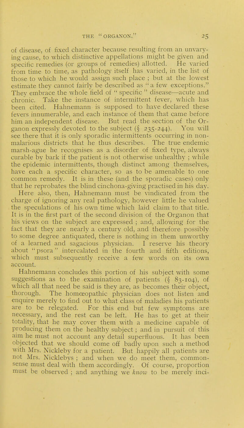 of disease, of fixed character because resulting from an unvary- ing cause, to which distinctive appellations might be given and specitic remedies (or groups of remedies) allotted. He varied from time to time, as pathology itself has varied, in the list of those to which he would assign such place ; but at the lowest estimate they cannot fairly be described as a few exceptions. They embrace the whole field of  specific  disease—acute and chronic. Take the instance of intermittent fever, which has been cited. Hahnemann is supposed to have declared these fevers innumerable, and each instance of them that came before him an independent disease. But read the section of the Or- ganon expressly devoted to the subject (§ 235-244). You will see there that it is only sporadic intermittents occurring in non- malarious districts that he thus describes. The true endemic marsh-ague he recognises as a disorder of fixed type, always curable by bark if the patient is not otherwise unhealthy ; while the epidemic intermittents, though distinct among themselves, have each a specific character, so as to be amenable to one common remedy. It is in these (and the sporadic cases) only that he reprobates the blind cinchona-giving practised in his day. Here also, then, Hahnemann must be vindicated from the charge of ignoring any real pathology, however little he valued the speculations of his own time which laid claim to that title. It is in the first part of the second division of the Organon that his views on the subject are expressed ; and, allow:ing for the fact that they are nearly a century old, and therefore possibly to some degree antiquated, there is nothing in them unworthy of a learned and sagacious physician. I reserve his theory about  psora intercalated in the fourth and fifth editions, which must subsequently receive a few words on its own account. Hahnemann concludes this portion of his subject with some suggestions as to the examination of patients (§ 83-104), of which all that need be said is they are, as becomes their object, thorough. The homoeopathic physician does not listen and enquire merely to find out to what class of maladies his patients are to be relegated. For this end but few symptoms are necessary, and the rest can be left. He has to get at their totality, that he may cover them with a medicine capable of producing them on the healthy subject ; and in pursuit of this aim he must not account any detail superfluous. It has been objected that we should come off badly upon such a method with Mrs. Nickleby for a patient. But happily all patients are not Mrs. Nicklebys ; and when we do meet them, common- sense must deal with them accordingly. Of course, proportion must be observed ; and anything we know to be merely inci-