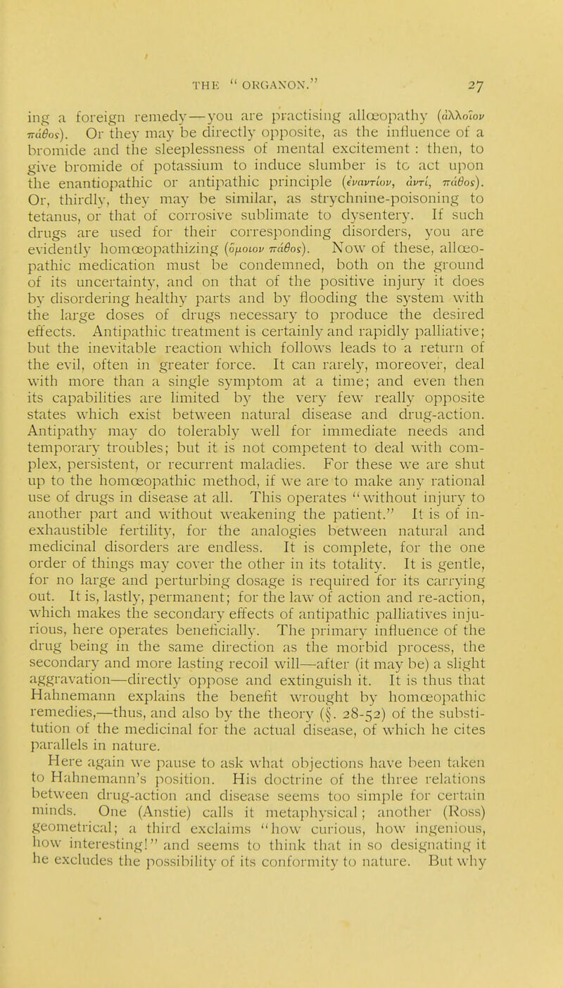 ing a foreign remedy—you are practising allceopathy {aWolov 7rd6os). Or they may be directly opposite, as the infiuence of a bromide and the sleeplessness of mental excitement : then, to give bromide of potassium to induce slumber is to act upon the enantiopathic or antipathic principle {ivavrluv, cIvtI, ttu6os). Or, thirdly, they may be similar, as strychnine-poisoning to tetanus, or that of corrosive sublimate to dysentery. If such drugs are used for their corresponding disorders, you are evidently homoeopathizing {oholop irdBos). Now of these, alloeo- pathic medication must be condemned, both on the ground of its uncertainty, and on that of the positive injury it does by disordering healthy parts and by flooding the system with the large doses of drugs necessary to produce the desired effects. Antipathic treatment is certainly and rapidly palliative; but the inevitable reaction which follows leads to a return of the evil, often in greater force. It can rarely, moreover, deal with more than a single symptom at a time; and even then its capabilities are limited by the very few really opposite states which exist between natural disease and drug-action. Antipathy may do tolerably well for immediate needs and temporary troubles; but it is not competent to deal with com- plex, persistent, or recurrent maladies. For these we are shut up to the homoeopathic method, if we are to make any rational use of drugs in disease at all. This operates without injury to another part and without weakening the patient. It is of in- exhaustible fertility, for the analogies between natural and medicinal disorders are endless. It is complete, for the one order of things may cover the other in its totahty. It is gentle, for no large and perturbing dosage is required for its carrying out. It is, lastly, permanent; for the law of action and re-action, which makes the secondary effects of antipathic palliatives inju- rious, here operates benehcially. The primary influence of the drug being in the same direction as the morbid process, the secondary and more lasting recoil will—after (it may be) a slight aggravation—directly oppose and extinguish it. It is thus that Hahnemann explains the benefit wrought by homoeopathic remedies,—thus, and also by the theory (§. 28-52) of the substi- tution of the medicinal for the actual disease, of which he cites parallels in nature. Here again we pause to ask what objections have been taken to Hahnemann's position. His doctrine of the three relations between drug-action and disease seems too simple for certain minds. One (Anstie) calls it metaphysical; another (Ross) geometrical; a third exclaims how curious, how ingenious, how interesting! and seems to think that in so designating it he excludes the possibility of its conformity to nature. But why