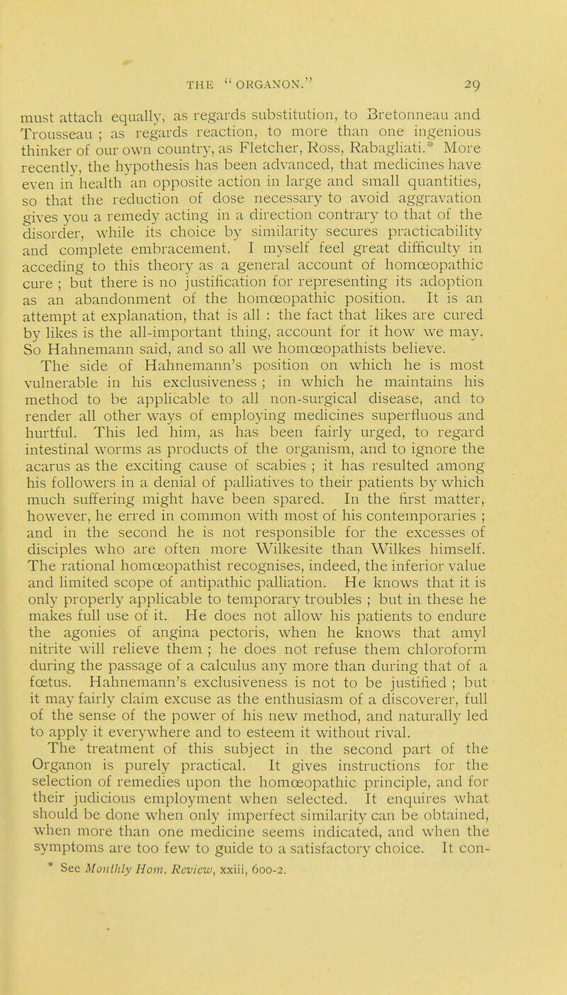 must attach equally, as regards substitution, to Bretonneau and Trousseau ; as regards reaction, to more than one ingenious thinker of our own country, as Fletcher, Ross, Rabagliati.* More recently, the hypothesis has been advanced, that medicines have even in health an opposite action in large and small quantities, so that the reduction of dose necessary to avoid aggr^ivation gives you a remedy acting in a direction contrary to that of the disorder, while its choice by similarity secures practicability and complete embracement. I myself feel great difficulty in acceding to this theory as a general account of homoeopathic cure ; but there is no justiiication for representing its adoption as an abandonment of the homoeopathic position. It is an attempt at explanation, that is all : the fact that likes are cured by likes is the all-important thing, account for it how we may. So Hahnemann said, and so all we homoeopathists believe. The side of Hahnemann's position on which he is most vulnerable in his exclusiveness ; in which he maintains his method to be applicable to all non-surgical disease, and to render all other ways of employing medicines superfluous and hurtful. This led him, as has been fairly urged, to regard intestinal worms as products of the organism, and to ignore the acarus as the exciting cause of scabies ; it has resulted among his followers in a denial of palliatives to their patients by which much suffering might have been spared. In the hrst matter, however, he erred in common with most of his contemporaries ; and in the second he is not responsible for the excesses of disciples w^ho are often more Wilkesite than Wilkes himself. The rational homoeopathist recognises, indeed, the inferior value and limited scope of antipathic palliation. He knows that it is only properly applicable to temporary troubles ; but in these he makes full use of it. He does not allow his patients to endure the agonies of angina pectoris, when he knows that amyl nitrite will relieve them ; he does not refuse them chloroform during the passage of a calculus any more than during that of a foetus. Hahnemann's exclusiveness is not to be justiiied ; but it may fairly claim excuse as the enthusiasm of a discoverer, full of the sense of the power of his new method, and naturally led to apply it everywhere and to esteem it without rival. The treatment of this subject in the second part of the Organon is purely practical. It gives instructions for the selection of remedies upon the homoeopathic principle, and for their judicious employment when selected. It enquires what should be done when only imperfect similarity can be obtained, when more than one medicine seems indicated, and when the symptoms are too few to guide to a satisfactory choice. It con- * See Mouihly Horn, Review, xxiii, 600-2.