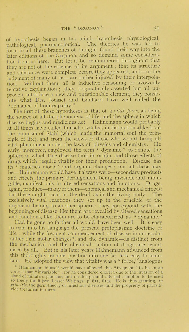 of hypothesis began in his mind—hypothesis physiological, pathological, pharmacological. The theories he was led to form in all these branches of thought found their way into the later editions of the Organon, and so demand some considera- tion from us here. But let it be remembered throughout that they are not of the essence of its argument ; that its structure and substance were complete before they appeared, and—in the judgment of many of us—are rather injured by their interpola- tion. Without them, all is inductive reasoning or avowedly tentative explanation ; they, dogmatically asserted but all un- proven, introduce a new and questionable element, they consti- tute what Drs. Jousset and Gailliard have well called the  romance of homoeopathy. The first of these hypotheses is that of a vital force, as being the source of all the phenomena of life, and the sphere in which disease begins and medicines act. Hahnemann would probably at all times have called himself a vitalist, in distinction alike from the animism of Stahl (which made the immortal soul the prin- ciple of life), and from the views of those who would bring all vital phenomena under the laws of physics and chemistry. He earlv, moreover, employed the term  dynamic to denote the sphere in which true disease took its origin, and those effects of drugs which require vitality for their production. Disease has its  materies morbiand organic changes; but all these may be—Hahnemann would have it always were—secondary products and effects, the primary derangement being invisible and intan- gible, manifest only in altered sensations and functions. Drugs, again, produce—many of them—chemical and mechanical effects; but these might occur in the dead as in the living body. The exclusively vital reactions they set up in the crucible of the organism belong to another sphere : they correspond with the beginnings of disease, like them are revealed by altered sensations and functions, like them are to be characterized as  dynamic. Had he gone no farther all would have been well. It is easy to read into his language the present protoplasmic doctrine of life ; while the frequent commencement of disease in molecular rather than molar changes*, and the dynamic—as distinct from the mechanical and the chemical—action of drugs, are recog- nised by all. But in his later years Hahnemann advanced from this thoroughly tenable position into one far less easy to main- tain. He adopted the view that vitality was a  force, analogous * Hahnemann himself would have allowed this  frequent  to be more correct than invariable  ; for he considered cholera due to the invasion of a cloud of minute organisms, and on this ground advised camphor to be used so freely for it (see Lesser Writings, p. 851, 854). He is thus granting, in pnuciplc, the germ-theory of infectious diseases, and the propriety of parasiti- cide treatment in them.