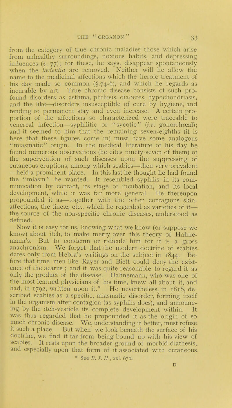 from the category of true chronic maladies those which arise from unhealthy surroundings, noxious habits, and depressing influences (§. 77); for these, he says, disappear spontaneously when the Icvdentia are removed. Neither will he allow the name to the medicinal affections which the heroic treatment of his day made so common (§.74-6), and which he regards as incurable by art. True chronic disease consists of such pro- found disorders as asthma, phthisis, diabetes, hypochondriasis, and the Hke—disorders insusceptible of cure by hygiene, and tending to permanent stay and even increase. A certain pro- portion of the affections so characterized were traceable to venereal infection—syphilitic or sycotic {i.e. gonorrhoeal); and it seemed to him that the remaining seven-eighths (it is here that these figures come in) must have some analogous miasmatic origin. In the medical hterature of his day he found numerous observations (he cites ninety-seven of them) of the supervention of such diseases upon the suppressing of cutaneous eruptions, among which scabies—then very prevalent —held a prominent place. In this last he thought he had found the miasm he wanted. It resembled syphilis in its com- munication by contact, its stage of incubation, and its local development, while it was far more general. He thereupon propounded it as—together with the other contagious skin- affections, the tineas, etc., which he regarded as varieties of it— the source of the non-specific chronic diseases, understood as defined. Now it is easy for us, knowing what we know (or suppose we know) about itch, to make merry over this theory of Hahne- mann's. But to condemn or ridicule him for it i'< a gross anachronism. We forget that the modern doctrine of scabies dates only from Hebra's writings on the subject in 1844. Be- fore that time men like Rayer and Biett could deny the exist- ence of the acarus ; and it was quite reasonable to regard it as only the product of the disease. Hahnemann, who was one of the most learned physicians of his time, knew all about it, and had, in 1792, written upon it.* He nevertheless, in 1816, de- scribed scabies as a specific, miasmatic disorder, forming itself in the organism after contagion (as syphilis does), and announc- ing by the itch-vesticle its complete development within. It was thus regarded that he propounded it as the origin of so much chronic disease. We, understanding it better, must refuse it such a place. But when we look beneath the surface of his doctrine, we find it far from being bound up with his view of scabies. It rests upon the broader ground of morbid diathesis,, and especially upon that form of it associated with cutaneous * See B. J. H., xxi. 670. D