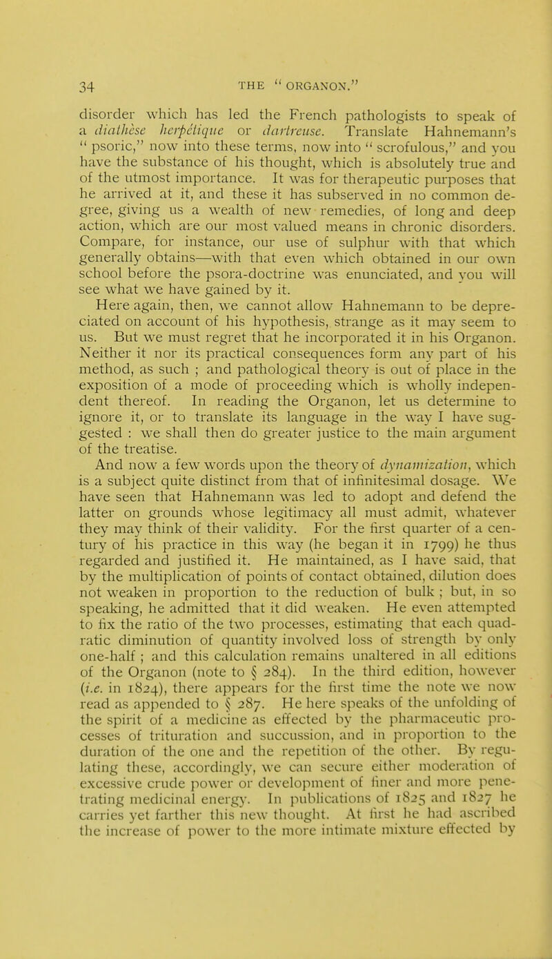 disorder which has led the French pathologists to speak of a diathcse hcrpcliqiie or dartreuse. Translate Hahnemann's  psoric, now into these terms, now into  scrofulous, and you have the substance of his thought, which is absolutely true and of the utmost importance. It was for therapeutic purposes that he arrived at it, and these it has subserved in no common de- gree, giving us a wealth of new remedies, of long and deep action, which are our most valued means in chronic disorders. Compare, for instance, our use of sulphur with that which generally obtains—with that even which obtained in our own school before the psora-doctrine w^as enunciated, and vou will see what we have gained by it. Here again, then, we cannot allow Hahnemann to be depre- ciated on account of his hypothesis, strange as it may seem to us. But we must regret that he incorporated it in his Organon. Neither it nor its practical consequences form any part of his method, as such ; and pathological theory is out of place in the exposition of a mode of proceeding which is wholly indepen- dent thereof. In reading the Organon, let us determine to ignore it, or to translate its language in the way I have sug- gested : we shall then do greater justice to the main argument of the treatise. And now a few words upon the theory of dynamization, which is a subject quite distinct from that of infinitesimal dosage. We have seen that Hahnemann was led to adopt and defend the latter on grounds whose legitimacy all must admit, whatever they may think of their validity. For the first quarter of a cen- tury of his practice in this way (he began it in 1799) he thus regarded and justified it. He maintained, as I have said, that by the multiplication of points of contact obtained, dilution does not weaken in proportion to the reduction of bulk ; but, in so speaking, he admitted that it did weaken. He even attempted to fix the ratio of the two processes, estimating that each quad- ratic diminution of quantity involved loss of strength by only one-half ; and this calculation remains unaltered in all editions of the Organon (note to § 284). In the third edition, however {i.e. in 1824), there appears for the first time the note we now read as appended to § 287. He here speaks of the unfolding of the spirit of a medicine as effected by the pharmaceutic pro- cesses of trituration and succussion, and in proportion to the duration of the one and the repetition of the other. By regu- lating these, accordingly, we can secure either moderation of excessive crude power or development of finer and more pene- trating medicinal energ}-. In publications of 1825 and 1827 he carries yet farther this new thought. At first he had ascribed the increase of power to the more intimate mixture effected by