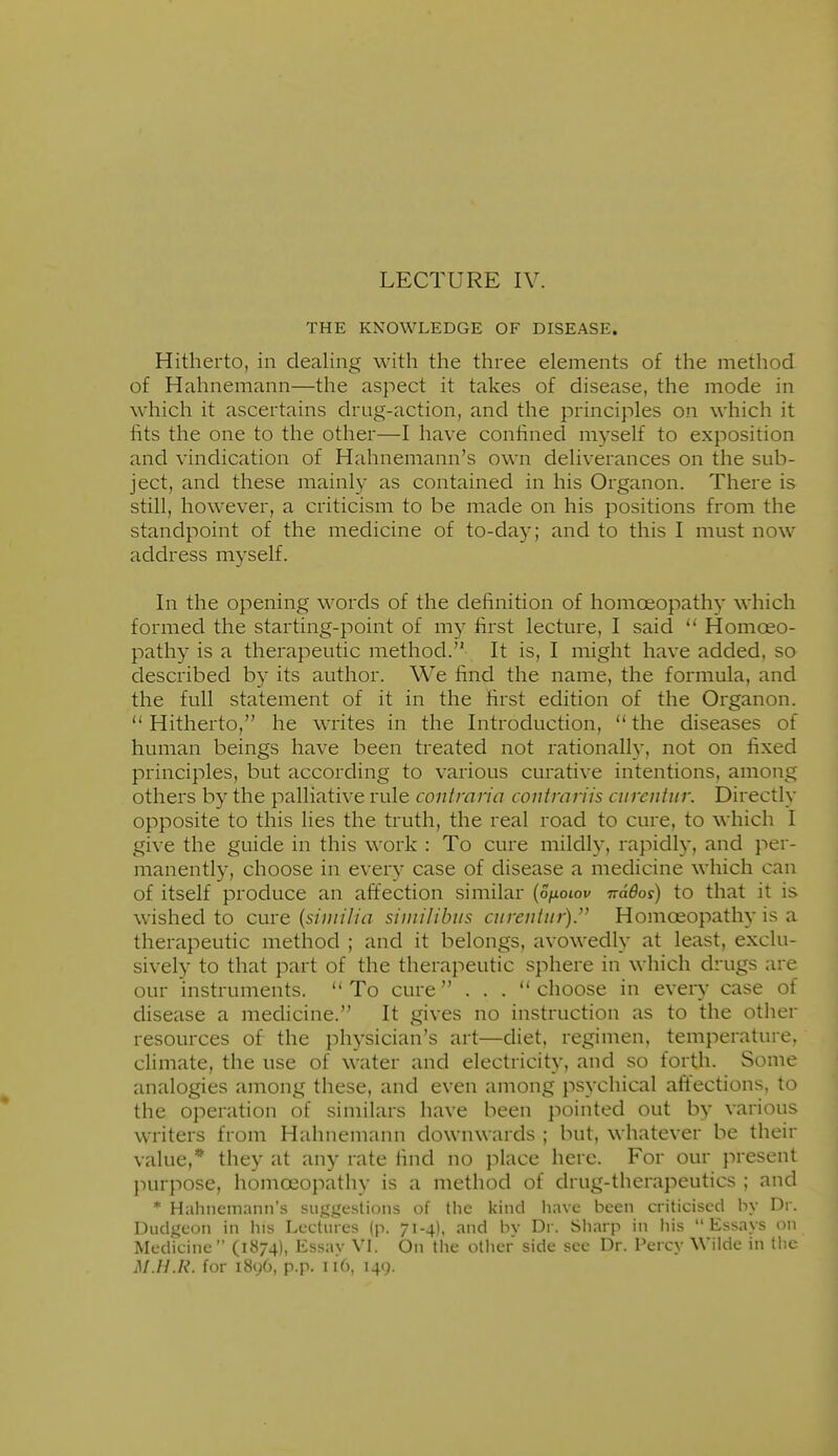 LECTURE IV. THE KNOWLEDGE OF DISEASE. Hitherto, in dealing with the three elements of the method of Hahnemann—the aspect it takes of disease, the mode in which it ascertains drug-action, and the principles on which it hts the one to the other—I have confined myself to exposition and vindication of Hahnemann's own deliverances on the sub- ject, and these mainly as contained in his Organon. There is still, however, a criticism to be made on his positions from the standpoint of the medicine of to-day; and to this I must now address myself. In the opening words of the definition of homoeopathy which formed the starting-point of my first lecture, I said  Homoeo- pathy is a therapeutic method. It is, I might have added, so described by its author. We find the name, the formula, and the full statement of it in the first edition of the Organon. Hitherto, he writes in the Introduction, the diseases of human beings have been treated not rationally, not on fixed principles, but according to various curative intentions, among others by the palliative rule contmria coiitmriis curcntin: Directly opposite to this lies the truth, the real road to cure, to which I give the guide in this work : To cure mildly, rapidly, and per- manently, choose in every case of disease a medicine which can of itself produce an affection similar {onotov ndBos) to that it is wished to cure {similia similihiis aireutur).^' Homoeopathy is a therapeutic method ; and it belongs, avowedly at least, exclu- sively to that part of the therapeutic sphere in which drugs are our instruments. To cure . . . choose in every case of disease a medicine. It gives no instruction as to the other resources of the physician's art—diet, regimen, temperature, climate, the use of water and electricity, and so forth. Some analogies among these, and even among psychical affections, to the operation of similars have been pointed out by various writers from Hahnemann downwards ; but, whatever be their value,* they at any rate find no place here. For our present purpose, homoeopathy is a method of drug-therapeutics ; and * Hahnemann's suggestions of the kind have been criticised by Dr. Dudgeon in ins Lectures (p. 71-4), and bv Dr. Sharp in liis Essays on Medicine (1874), Essay VI. On the other side see Dr. Percy Wilde in the M.H.R. for 1896, p.p. 116, 149.
