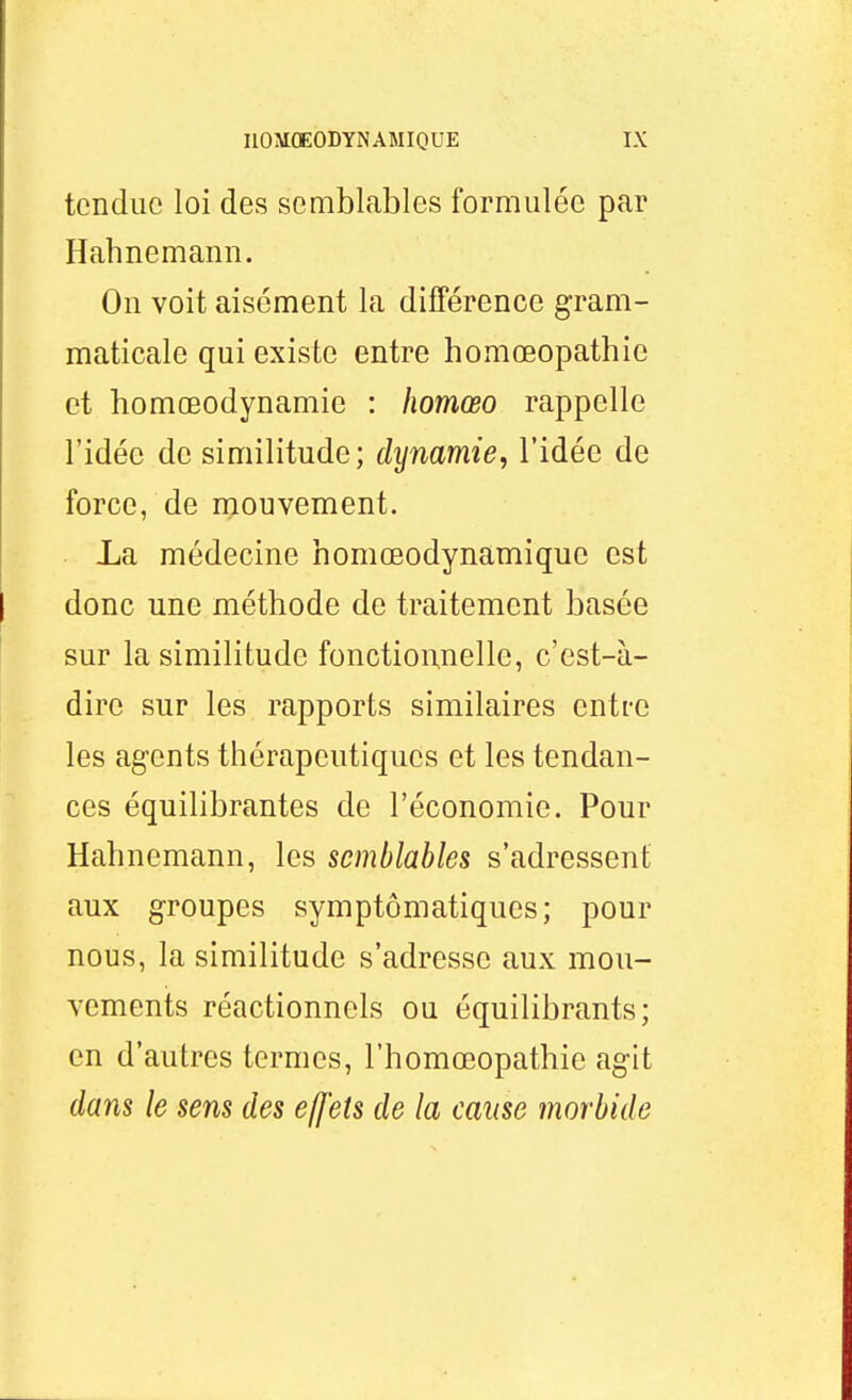 tendue loi des semblables formulée par Hahnemann. On voit aisément la différence gram- maticale qui existe entre homœopathie et homœodynamie : homœo rappelle l'idée de similitude; dynamie, l'idée de force, de niouvement. La médecine homœodynamiquc est donc une méthode de traitement basée sur la similitude fonctionnelle, c'est-à- dire sur les rapports similaires entre les agents thérapeutiques et les tendan- ces équilibrantes de l'économie. Pour Hahnemann, les semblables s'adressent aux groupes symptômatiques; pour nous, la similitude s'adresse aux mou- Ycments réactionnels ou équilibrants; en d'autres termes, l'homœopathie agit dans le sens des effets de la cause morbide