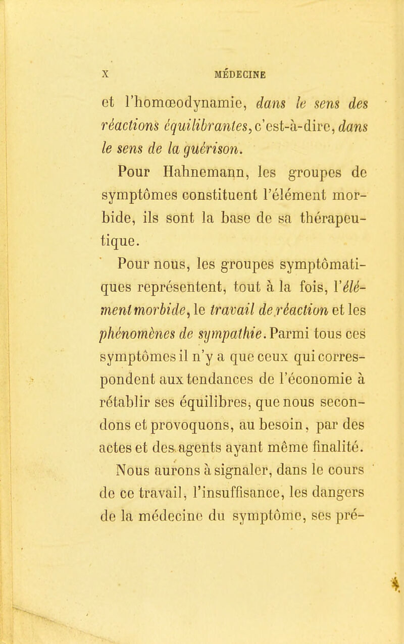 et l'homœodynamie, dans le sens des réactions équilibrantes, c est-h-dire, dans le sens de la guérison. Pour Hahnemann, les groupes de symptômes constituent l'élément mor- bide, ils sont la base de sa thérapeu- tique. Pour nous, les groupes symptômati- ques représentent, tout à la fois, l'élé- ment morbide^ le travail de.réaction et les phénomènes de sijmpathie. Parmi tous ces symptômes il n'y a que ceux qui corres- pondent aux tendances de l'économie à rétablir ses équilibres^ que nous secon- dons et provoquons, au besoin, par des actes et des^agents ayant même finalité. Nous aurons à signaler, dans le cours de ce travail, l'insuffisance, les dangers de la médecine du symptôme, ses pré-