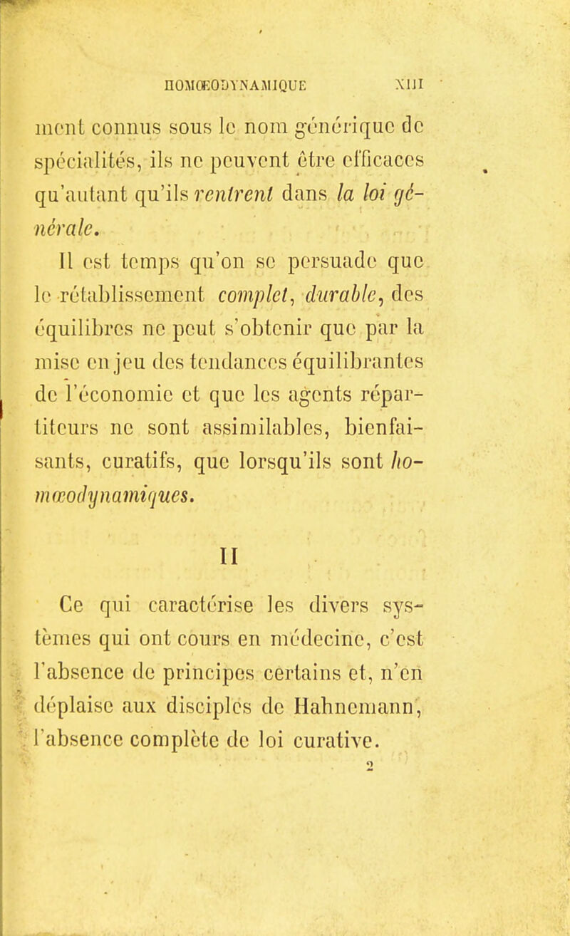 inont connus sous le nom générique de spécialités, ils ne peuvent être efficaces qu'autant qu'ils rentrent dans la loi gé- nérale. Il est temps qu'on se persuade que le rétablissement complet, durable, des équilibres ne peut s'obtenir que par la mise enjeu des tendances équilibrantes de l'économie et que les agents répar- titeurs ne sont assimilables, bienfai- sants, curatifs, que lorsqu'ils sont Jio- mœodynamiques. II Ce qui caractérise les divers sys- tèmes qui ont cours en médecine, c'est l'absence de principes certains et, n'en déplaise aux disciples de Hahnemann, l'absence complète de loi curative.