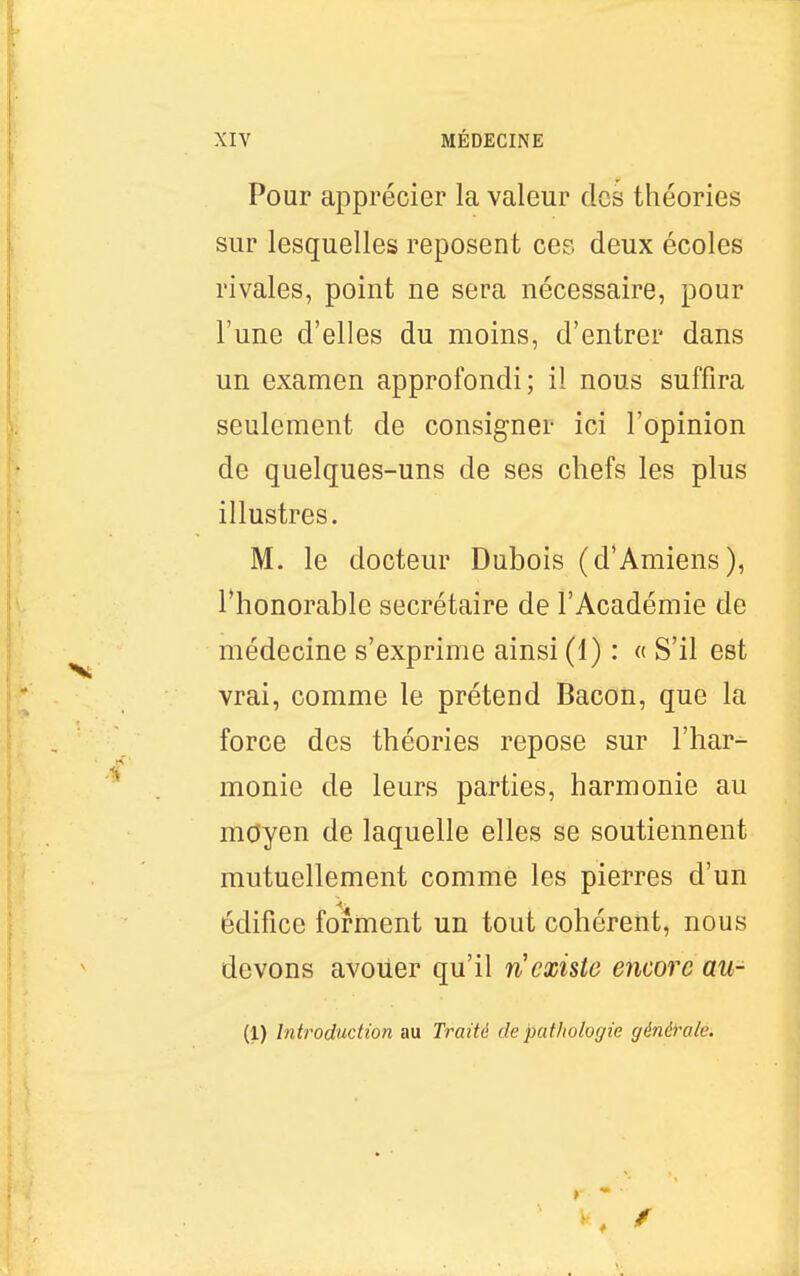 Pour apprécier la valeur dos théories sur lesquelles reposent ces deux écoles rivales, point ne sera nécessaire, pour l'une d'elles du moins, d'entrer dans un examen approfondi; il nous suffira seulement de consigner ici l'opinion de quelques-uns de ses chefs les plus illustres. M. le docteur Dubois (d'Amiens), ^honorable secrétaire de l'Académie de médecine s'exprime ainsi (1) : « S'il est vrai, comme le prétend Bacon, que la force des théories repose sur l'har- monie de leurs parties, harmonie au moyen de laquelle elles se soutiennent mutuellement comme les pierres d'un édifice forment un tout cohérent, nous devons avoiier qu'il n existe encore au- (1) Introduction au Traité de pathologie générale.