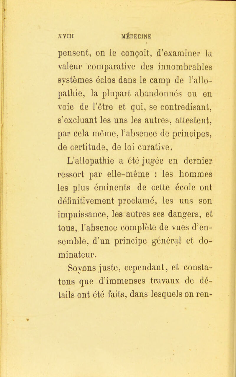 pensent, on le conçoit, d'examiner la valeur comparative des innombrables systèmes éclos dans le camp de l'allo- pathie, la plupart abandonnés ou en voie de l'être et qui, se contredisant, s'excluant les uns les autres, attestent, par cela même, l'absence de principes, de certitude, de loi curative. L'allopathie a été jugée en dernier ressort par elle-même : les hommes les plus éminents de cette école ont définitivement proclamé, les uns son impuissance, les autres ses dangers, et tous, l'absence complète de vues d'en- semble, d'un principe général et do- minateur. Soyons juste, cependant, et consta- tons que d'immenses travaux de dé- tails ont été faits, dans lesquels on ren-