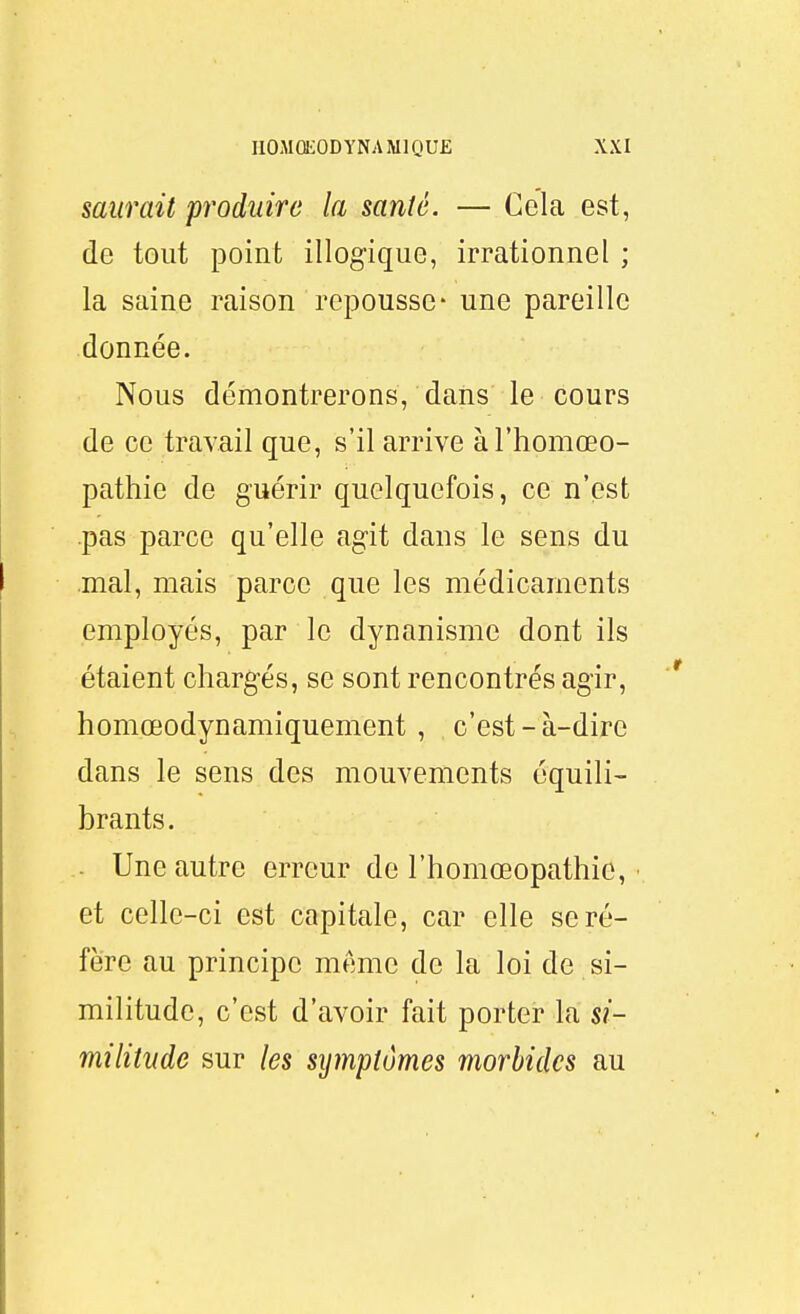 saurait produire la santé. — Gela est, de tout point illogique, irrationnel ; la saine raison repousse* une pareille donnée. Nous démontrerons, dans le cours de ce travail que, s'il arrive àl'homœo- pathie de guérir quelquefois, ce n'est pas parce qu'elle agit dans le sens du mal, mais parce que les médicaments employés, par le dynanisme dont ils étaient chargés, se sont rencontrés agir, homœodynamiquement , c'est-à-dire dans le sens des mouvements équili- brants. Une autre erreur de l'homœopathic, • et celle-ci est capitale, car elle se ré- fère au principe même de la loi de si- militude, c'est d'avoir fait porter la si- militude sur les symptômes morbides au