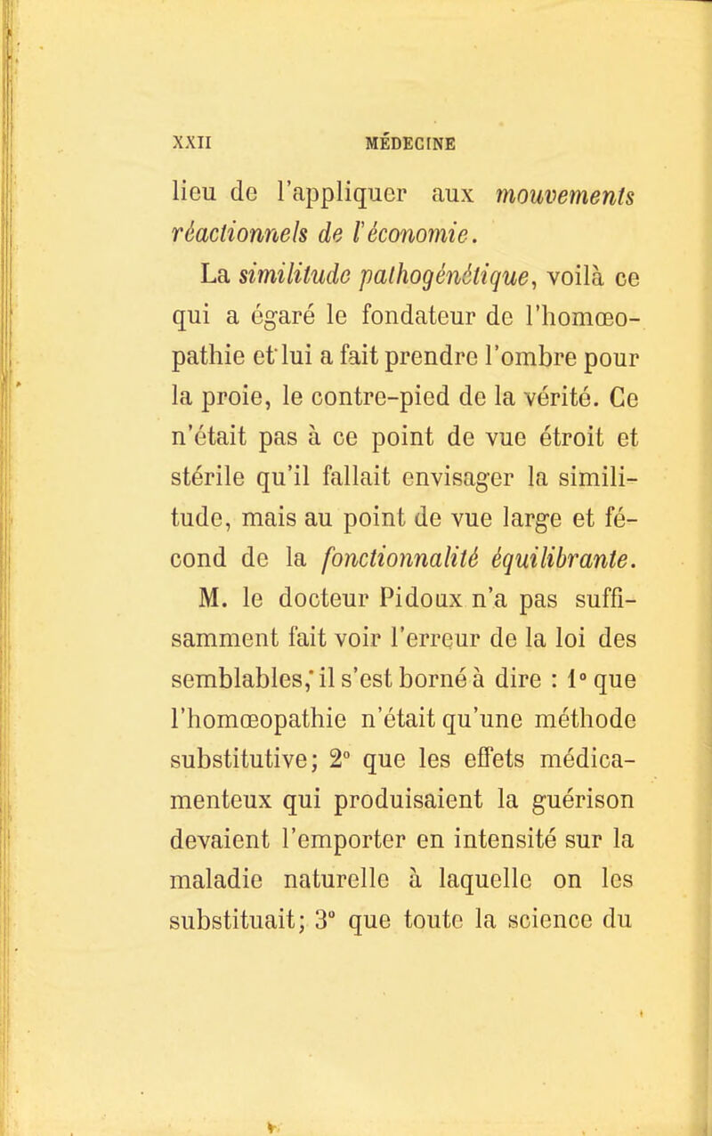 lieu de l'appliquer aux mouvements réactionnels de l'économie. La similitude pathogénétique^ voilà ce qui a égaré le fondateur de l'homœo- pathie etlui a fait prendre l'ombre pour la proie, le contre-pied de la vérité. Ce n'était pas à ce point de vue étroit et stérile qu'il fallait envisager la simili- tude, mais au point de vue large et fé- cond de la fonctionnalité équilibrante. M. le docteur Pidoux n'a pas suffi- samment fait voir l'erreur de la loi des semblables,'il s'est borné à dire : l-'que l'homœopathie n'était qu'une méthode substitutive; 2 que les effets médica- menteux qui produisaient la guérison devaient l'emporter en intensité sur la maladie naturelle à laquelle on les substituait; 3 que toute la science du