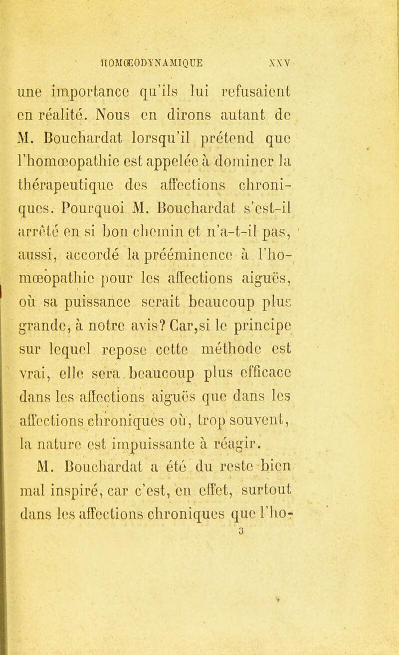 une importance qu'ils lui refusaient en réalité. Nous en dirons autant de M. Bouchardat lorsqu'il prétend que l'homœopathie est appelée à dominer la thérapeutique des affections chroni- ques. Pourquoi M. Bouchardat s'est-il arrêté en si bon chemin et n'a-t-il pas, aussi, accordé la prééminence à l'ho- mœopathic pour les affections aiguës, où sa puissance serait beaucoup plus grande, à notre avis? Car,si le principe sur lequel repose cette méthode est vrai, elle sera beaucoup plus efficace dans les affections aiguës que dans les afl'ections chroniques oîa, trop souvent, la nature est impuissante à réagir. M. Bouchardat a été du reste bien mal inspiré, car c'est, en ciîct, surtout dans les affections chroniques que l'ho-