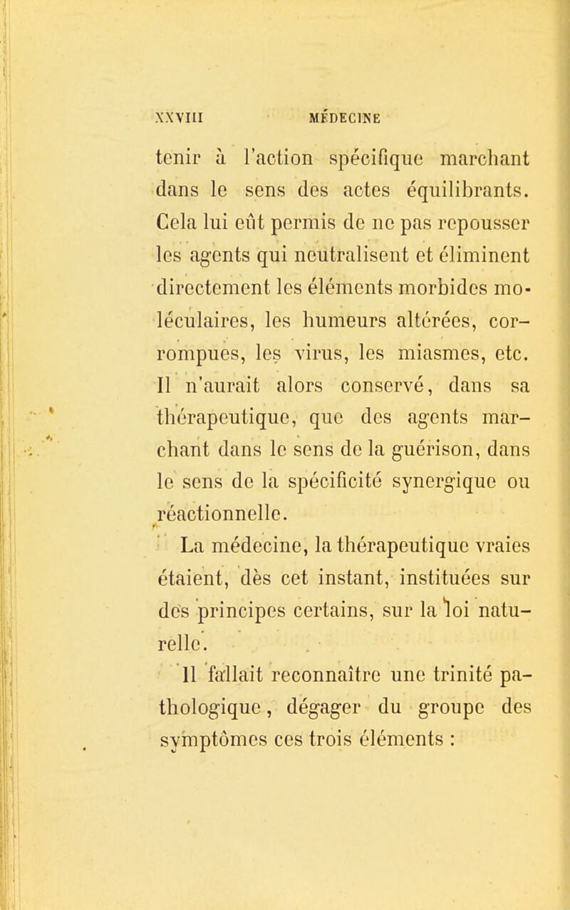 tenir à l'action spécifique marchant dans le sens des actes équilibrants. Cela lui eût permis de ne pas repousser les agents qui neutralisent et éliminent directement les éléments morbides mo- léculaires, les humeurs altérées, cor- rompues, les virus, les miasmes, etc. Il n'aurait alors conservé, dans sa thérapeutique, que des agents mar- chant dans le sens de la guérison, dans le sens de la spécificité synergique ou réactionnelle. ' La médecine, la thérapeutique vraies étaient, dès cet instant, instituées sur des principes certains, sur la loi natu- relle. 11 fallait reconnaître une trinité pa- thologique , dégager du groupe des symptômes ces trois éléments :