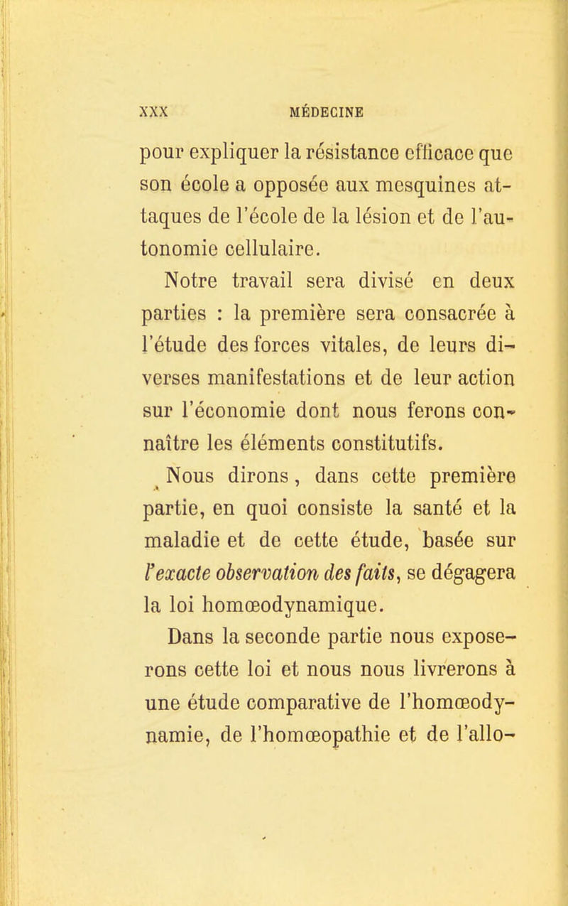 pour expliquer la résistance cflicace que son école a opposée aux mesquines at- taques de l'école de la lésion et de l'au- tonomie cellulaire. Notre travail sera divisé en deux parties : la première sera consacrée à l'étude des forces vitales, de leurs di- verses manifestations et de leur action sur l'économie dont nous ferons con- naître les éléments constitutifs. ^ Nous dirons, dans cette première partie, en quoi consiste la santé et la maladie et de cette étude, basée sur rexacte observation des faits, se dégagera la loi homœodynamique. Dans la seconde partie nous expose- rons cette loi et nous nous livrerons à une étude comparative de l'homœody- namie, de l'homoeopathie et de l'allo-