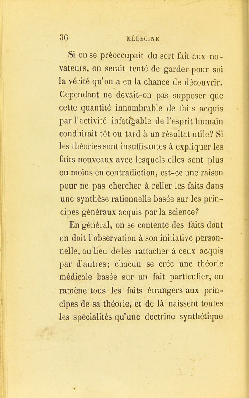 Si on se préoccupait du sort fait aux no- vateurs, on serait tenté de garder pour soi la vérité qu'on a eu la chance de découvrir. Cependant ne devait-on pas supposer que cette quantité innombrable de faits acquis par l'activité infatigable de l'esprit humain conduirait tôt ou tard à un résultat utile? Si les théories sont insuffisantes à expliquer les faits nouveaux avec lesquels elles sont plus ou moins en contradiction, est-ce une raison pour ne pas chercher à relier les faits dans une synthèse rationnelle basée sur les prin- cipes généraux acquis par la science? En généra], on se contente des faits dont on doit l'observation à son initiative person- nelle, au lieu de les rattacher à ceux acquis par d'autres; chacun se crée une théorie médicale basée sur un fait particulier, on ramène tous les faits étrangers aux prin- cipes de sa théorie, et de là naissent toutes les spécialités qu'une doctrine synthétique