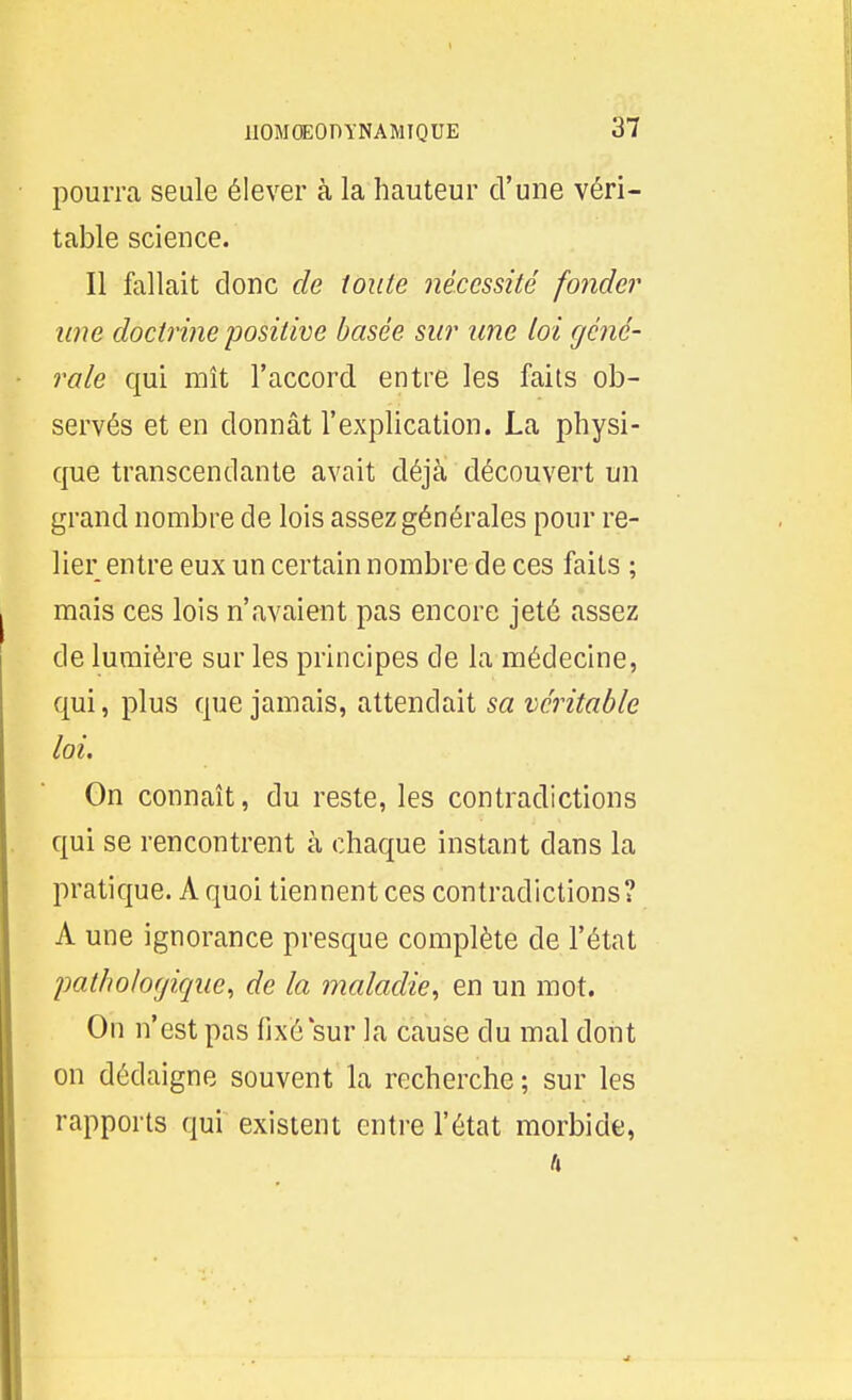 pourra seule élever à la hauteur d'une véri- table science. Il fallait donc de toute nécessité fonder line doctrine positive basée sur une loi géné- rale qui mît l'accord entre les faits ob- servés et en donnât l'explication. La physi- que transcendante avait déjà découvert un grand nombre de lois assez générales pour re- lier entre eux un certain nombre de ces faits ; mais ces lois n'avaient pas encore jeté assez de lumière sur les principes de la médecine, qui, plus que jamais, attendait sa véritable loi. On connaît, du reste, les contradictions qui se rencontrent à chaque instant dans la pratique. A quoi tiennent ces contradictions? A une ignorance presque complète de l'état pathologique, de la maladie, en un mot. On n'est pas fixé sur la cause du mal dont on dédaigne souvent la recherche ; sur les rapports qui existent entre l'état morbide,