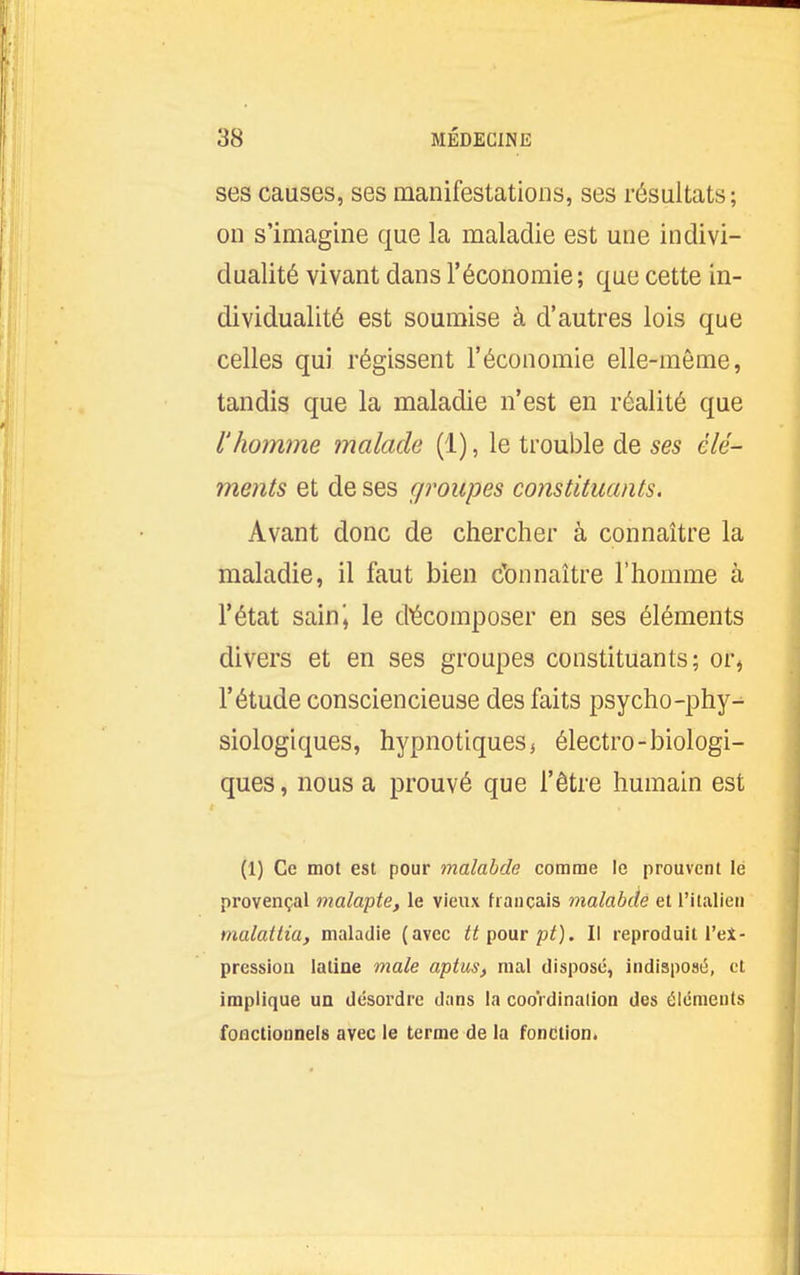 ses causes, ses manifestations, ses résultats ; on s'imagine que la maladie est une indivi- dualité vivant dans l'économie; que cette in- dividualité est soumise à d'autres lois que celles qui régissent l'économie elle-même, tandis que la maladie n'est en réalité que l'homme malade (1), le trouble de ses élé- ments et de ses groupes constituants. Avant donc de chercher à connaître la maladie, il faut bien Connaître l'homme à l'état saini le décomposer en ses éléments divers et en ses groupes constituants; or, l'étude consciencieuse des faits psycho-phy-^ Biologiques, hypnotiques $ électro-biologi- ques, nous a prouvé que l'être humain est (1) Ce mot est pour malabde comme le prouvent lé provençal malapte, le vieux français malabdé et l'italien tnalattia, maladie (avec tt^oxitpt). Il reproduit l'ei- pression latine maie aptus, mal disposé, indisposé, et implique un désordre dans la cooVdinalion des éléments fonctionnels avec le terme de la fonction.