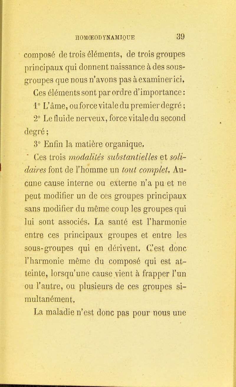 composé de trois éléments, de trois groupes principaux qui donnent naissance à des sous- groupes que nous n'avons pas à examiner ici. Ces éléments sont par ordre d'importance : 1° L'âme, ou force vitale du premier degré; 2 Le fluide nerveux, force vitale du second degré ; 3° Enfin la matière organique. Ces trois modalilés substantielles et soli- daires font de l'homme un tout complet. Au- cune cause interne ou externe n'a pu et ne peut modifier un de ces groupes principaux sans modifier du même coup les groupes qui lui sont associés. La santé est l'harmonie entre ces principaux groupes et entre les sous-groupes qui en dérivent. C'est donc l'harmonie même du composé qui est at- teinte, lorsqu'une cause vient à frapper l'un ou l'autre, ou plusieurs de ces groupes si- multanément. La maladie n'est donc pas pour nous une