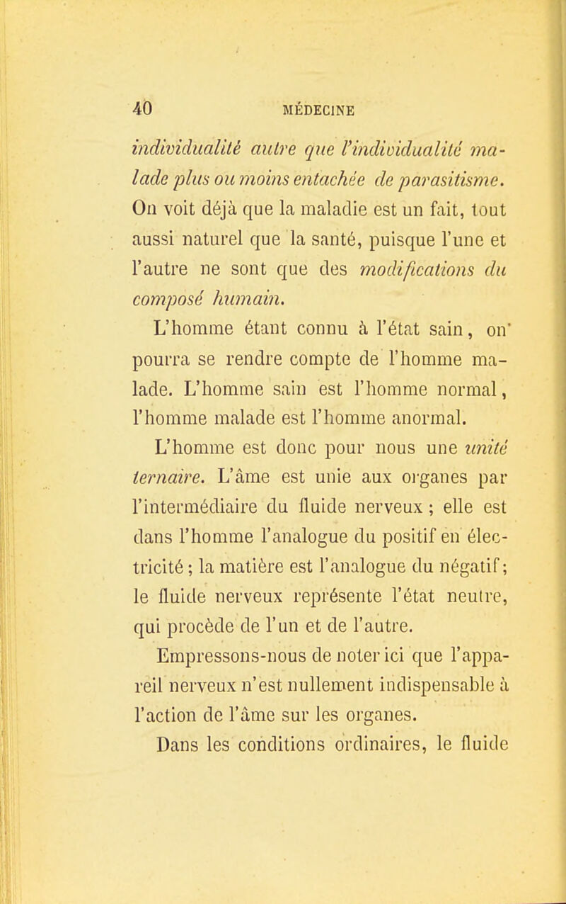 individualité autre que l'indiDidualité ma- lade plus ou moins entachée de parasitisme. On voit déjà que la maladie est un fait, tout aussi naturel que la santé, puisque l'une et l'autre ne sont que des modifications du composé humain. L'homme étant connu à l'état sain, on' pourra se rendre compte de l'homme ma- lade. L'homme sain est l'homme normal, l'homme malade est l'homme anormal. L'homme est donc pour nous une unité ternaire. L'âme est unie aux organes par l'intermédiaire du fluide nerveux ; elle est dans l'homme l'analogue du positif en élec- tricité ; la matière est l'analogue du négatif; le fluide nerveux représente l'état neutre, qui procède de l'un et de l'autre. Empressons-nous de noter ici que l'appa- reil nerveux n'est nullement indispensable à l'action de l'âme sur les organes. Dans les conditions ordinaires, le fluide