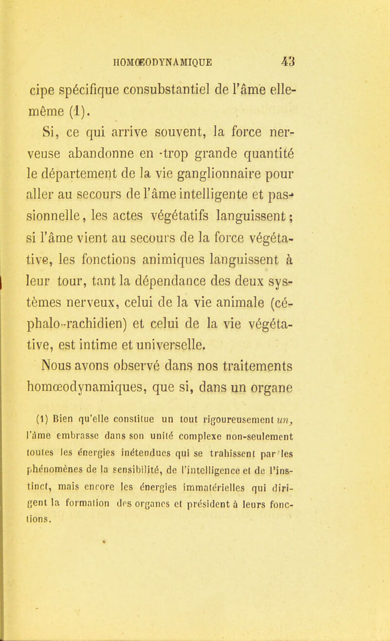 cipe spécifique consubstantiel de l'âme elle- même (1). Si, ce qui arrive souvent, la force ner- veuse abandonne en -trop grande quantité le département de la vie ganglionnaire pour aller au secours de l'âme intelligente et pas-» sionnelle, les actes végétatifs languissent ; si l'âme vient au secours de la force végéta- tive, les fonctions animiques languissent à leur tour, tant la dépendance des deux sys- tèmes nerveux, celui de la vie animale (cé^ phalo-rachidien) et celui de la vie végéta- tive, est intime et universelle. Nous avons observé dans nos traitements homœodynamiques, que si, dans un organe (1) Bien qu'elle constitue un tout rigoureusement mw^ l'dme embrasse dans son unité complexe non-seulement toutes les énergies inétendues qui se trahissent par les phénomènes de la sensibilité, de l'intelligence et de l'ins- tinct, mais encore les énergies immatérielles qui diri- gent la formation dos organes et président à leurs fonc- tions.