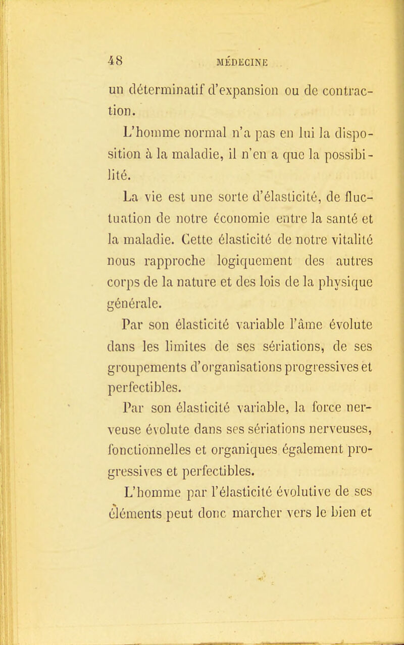 un déterminatif d'expansion ou de contrac- lion. L'homme normal n'a pas en lui la dispo- sition à la maladie, il n'en a que la possibi- lité. La vie est une sorte d'élasticité, de fluc- tuation de notre économie entre la santé et la maladie. Cette élasticité de notre vitalité nous rapproche logiquement des autres corps de la nature et des lois de la physique générale. Par son élasticité variable l'âme évolute dans les limites de ses sériations, de ses groupements d'organisations progressives et perfectibles. Par son élasticité variable, la force ner- veuse évolute dans ses sériations nerveuses, fonctionnelles et organiques également pro- gressives et perfectibles. L'homme par l'élasticité évolutive de ses éléments peut donc marcher vers le bien et