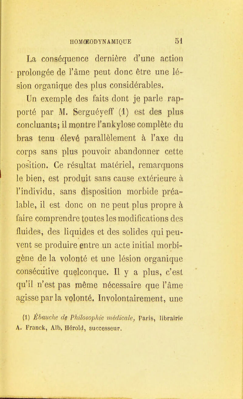 La conséquence dernière d'une action - prolongée de l'âme peut donc être une lé- sion organique des plus considérables. Un exemple des faits dont je parle rap- porté par M. SerguéyefT (1) est des plus concluants; il montre l'ankylose complète du bras tenu élevé parallèlement à l'axe du corps sans plus pouvoir abandonner cette position. Ce résultat matériel, remarquons le bien, est produit sans cause extérieure à l'individu, sans disposition morbide préa- lable, il est donc on ne peut plus propre à faire comprendre toutes les modifications des fluides, des liquides et des solides qui peu- vent se produire entre un acte initial morbi- gène de la volonté et une lésion organique consécutive quelconque. Il y a plus, c'est qu'il n'est pas même nécessaire que l'âme agisse par la volonté. Involontairement, une (1) Ébauche de Philosophie médicale, Paris, librairie A. Franck, Alb, Hérold, successeur. 1