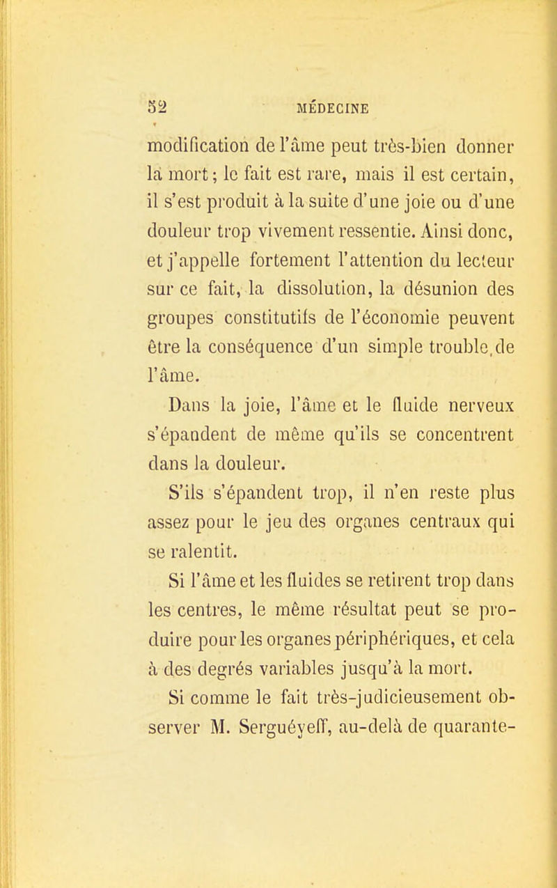 modification de l'âme peut très-Lien donner là mort ; le fait est rare, mais il est certain, il s'est produit à la suite d'une joie ou d'une douleur trop vivement ressentie. Ainsi donc, et j'appelle fortement l'attention du lecteur sur ce fait, la dissolution, la désunion des groupes constitutifs de l'économie peuvent être la conséquence d'un simple trouble, de l'âme. Dans la joie, l'âme et le fluide nerveux s'épandent de même qu'ils se concentrent dans la douleur. S'ils s'épandent trop, il n'en reste plus assez pour le jeu des organes centraux qui se ralentit. Si l'âme et les fluides se retirent trop dans les centres, le même résultat peut se pro- duire pour les organes périphériques, et cela à des degrés variables jusqu'à la mort. Si comme le fait très-judicieusement ob- server M. Serguéyeiï, au-delà de quarante-