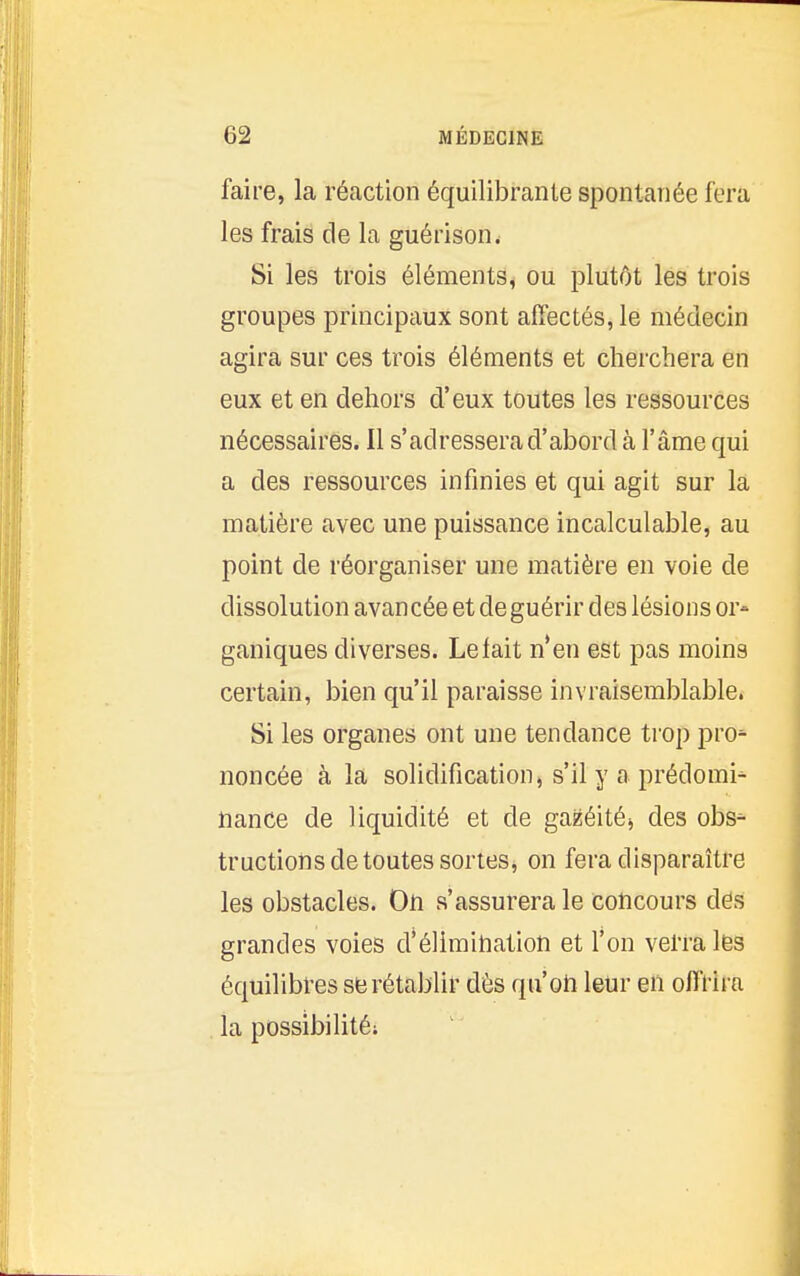 faire, la réaction équilibrante spontanée fera les frais de la guérison. Si les trois éléments, ou plutôt les trois groupes principaux sont affectés, le médecin agira sur ces trois éléments et cherchera en eux et en dehors d'eux toutes les ressources nécessaires. Il s'adressera d'abord à l'âme qui a des ressources infinies et qui agit sur la matière avec une puissance incalculable, au point de réorganiser une matière en voie de dissolution avancée et de guérir des lésions or- ganiques diverses. Le lait n*en est pas moins certain, bien qu'il paraisse invraisemblable. Si les organes ont une tendance trop pro^ noncée à la solidification, s'il y a prédomi^ nance de liquidité et de gazéitéj des obs^ tructions de toutes sortes, on fera disparaître les obstacles. On s'assurera le concours des grandes voies d'élimiliation et l'on verra les équilibres se rétablir dès qu'oh leur en olfrii a . la possibilité;