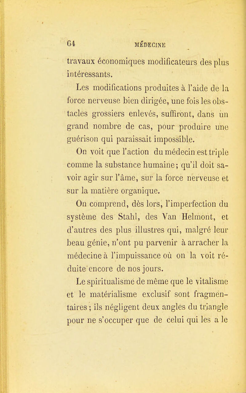 travaux économiques modificateurs des plus intéressants. Les modifications produites à l'aide de la force nerveuse bien dirigée, une fois les obs- tacles grossiers enlevés, suffiront, dans un grand nombre de cas, pour produire une guérison qui paraissait impossible. On voit que l'action du médecin est triple comme la substance humaine; qu'il doit sa- voir agir sur l'âme, sur la force nerveuse et sur la matière organique. On comprend, dès lors, l'imperfection du système des Stahl, des Van Helmont, et d'autres des plus illustres qui, malgré leur beau génie, n'ont pu parvenir à arracher la médecine à l'impuissance où on la voit ré- duite encore de nos jours. Le spiritualisme de même que le vitalisme et le matérialisme exclusif sont fragmen- taires ; ils négligent deux angles du triangle pour ne s'occuper que de celui qui les a le