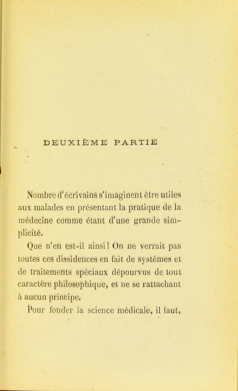 Nombre d'écrivains s'imaginent être utiles aux malades en présentant la pratique de la médecine comme étant d'une grande sim- plicité. Que n'en est-il ainsi 1 On ne verrait pas toutes ces dissidences en fait de systèmes et de traitements spéciaux dépourvus de tout caractère philosophique, et ne se rattachant à aucun principe. t^our fonder la science médicale, il faut,