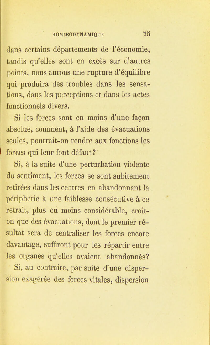 dans certains départements de l'économie, tandis qu'elles sont en excès sur d'autres points, nous aurons une rupture d'équilibre qui produira des troubles dans les sensa- tions, dans les perceptions et dans les actes fonctionnels divers. Si les forces sont en moins d'une façon absolue, comment, à l'aide des évacuations seules, pourrait-on rendre aux fonctions les forces qui leur font défaut ? Si, à la suite d'une perturbation violente du sentiment, les forces se sont subitement retirées dans les centres en abandonnant la périphérie à une faiblesse consécutive à ce retrait, plus ou moins considérable, croit- on que des évacuations, dont le premier ré- sultat sera de centraliser les forces encore davantage, suffiront pour les répartir entre les organes qu'elles avaient abandonnés? Si, au contraire, par suite d'une disper- sion exagérée des forces vitales, dispersion