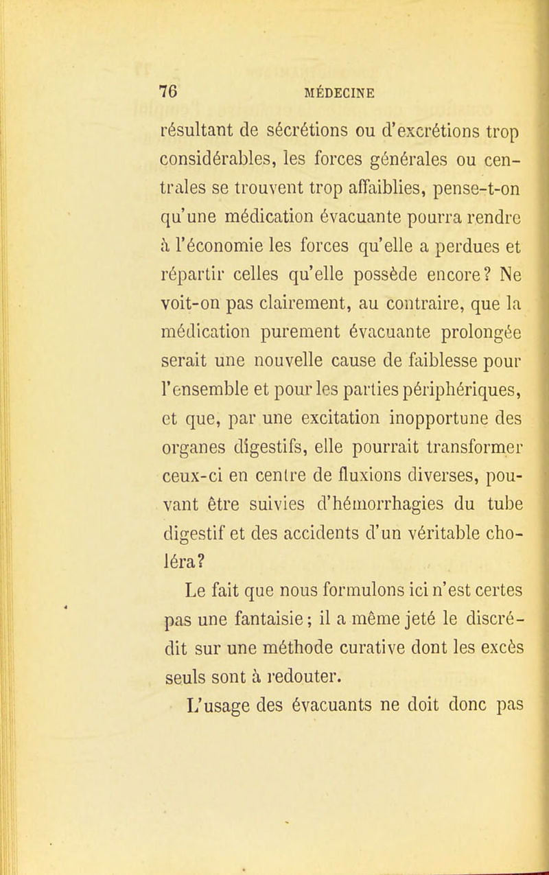 résultant de sécrétions ou d'excrétions trop considérables, les forces générales ou cen- trales se trouvent trop affaiblies, pense-t-on qu'une médication évacuante pourra rendre à l'économie les forces qu'elle a perdues et répartir celles qu'elle possède encore? Ne voit-on pas clairement, au contraire, que la médication purement évacuante prolongée serait une nouvelle cause de faiblesse pour l'ensemble et pour les parties périphériques, et que, par une excitation inopportune des organes digestifs, elle pourrait transformer ceux-ci en centre de fluxions diverses, pou- vant être suivies d'hémorrhagies du tube digestif et des accidents d'un véritable cho- léra? Le fait que nous formulons ici n'est certes pas une fantaisie; il a même jeté le discré- dit sur une méthode curative dont les excès seuls sont à redouter. L'usage des évacuants ne doit donc pas