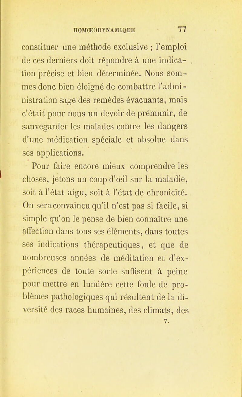 constituer une méthode exclusive ; l'emploi de ces derniers doit répondre à une indica- . tion précise et bien déterminée. Nous som- mes donc bien éloigné de combattre l'admi- nistration sage des remèdes évacuants, mais c'était pour nous un devoir de prémunir, de sauvegarder les malades contre les dangers d'une médication spéciale et absolue dans ses applications. Pour faire encore mieux comprendre les choses, jetons un coup d'œil sur la maladie, soit à l'état aigu, soit à l'état de chronicité. . On sera convaincu qu'il n'est pas si facile, si simple qu'on le pense de bien connaître une affection dans tous ses éléments, dans toutes ses indications thérapeutiques, et que de nombreuses années de méditation et d'ex- périences de toute sorte suffisent à peine pour mettre en lumière cette foule de pro- blèmes pathologiques qui résultent de la di- versité des races humaines, des climats, des 7.