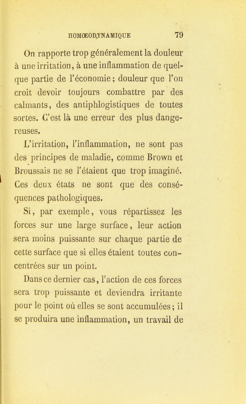 On rapporte trop généralement la douleur à une irritation, à une inflammation de quel- que partie de l'économie; douleur que l'on croit devoir toujours combattre par des calmants, des antiphlogistiques de toutes sortes. C'est là une erreur des plus dange- reuses. L'irritation, l'inflammation, ne sont pas des principes de maladie, comme Brown et Broussais ne se l'étaient que trop imaginé. Ces deux états ne sont que des consé- quences pathologiques. Si, par exemple, vous répartissez les forces sur une large surface, leur action sera moins puissante sur chaque partie de cette surface que si elles étaient toutes con- centrées sur un point. Dans ce dernier cas, l'action de ces forces sera trop puissante et deviendra irritante pour le point où elles se sont accumulées ; il se produira une inflammation, un travail de