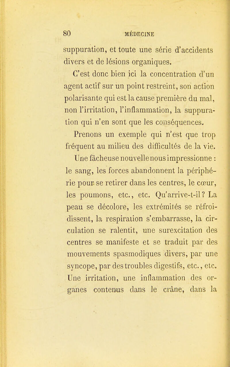 suppuration, et toute une série d'accidents divers et de lésions organiques. C'est donc bien ici la concentration d'un agent actif sur un point restreint, son action polarisante qui est la cause première du mal, non l'irritation, l'inflammation, la suppura- tion qui n'en sont que les conséquences. Prenons un exemple qui n'est que trop fréquent au milieu des difficultés de la vie. Une fâcheuse nouvellenous impressionne : le sang, les forces abandonnent la périphé- rie pour, se retirer dans les centres, le cœur, les poumons, etc., etc. Qu'arrive-t-il? La peau se décolore, les extrémités se réfroi- dissent, la respiration s'embarrasse, la cir- culation se ralentit, une surexcitation des centres se manifeste et se traduit par des mouvements spasmodiques divers, par une syncope, par des troubles digestifs, etc., etc. Une irritation, une inflammation des or- ganes contenus dans le crâne, dans la