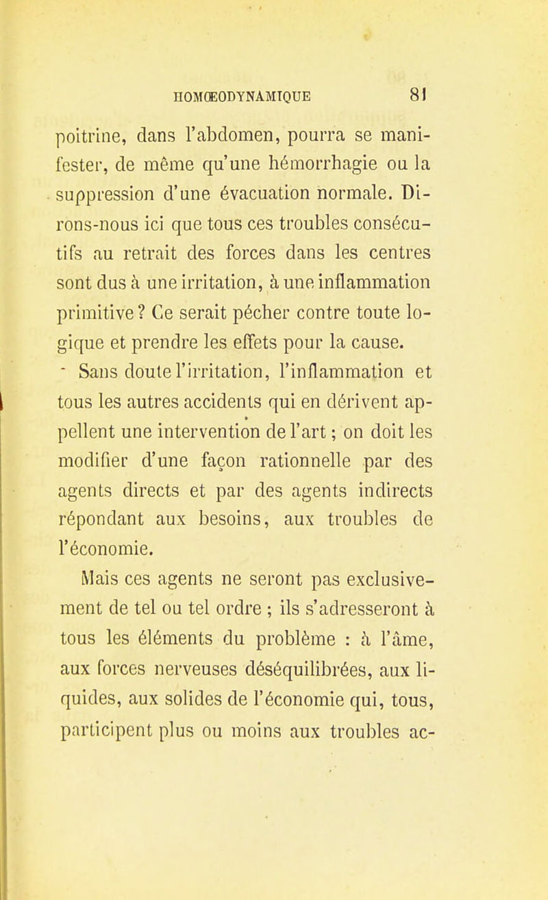 poitrine, dans l'abdomen, pourra se mani- fester, de même qu'une hémorrhagie ou la suppression d'une évacuation normale. Di- rons-nous ici que tous ces troubles consécu- tifs au retrait des forces dans les centres sont dus à une irritation, à une inflammation primitive ? Ce serait pécher contre toute lo- gique et prendre les effets pour la cause.  Sans doute l'irritation, l'inflammation et tous les autres accidents qui en dérivent ap- pellent une intervention de l'art ; on doit les modifier d'une façon rationnelle par des agents directs et par des agents indirects répondant aux besoins, aux troubles de l'économie. Mais ces agents ne seront pas exclusive- ment de tel ou tel ordre ; ils s'adresseront à tous les éléments du problème : à l'âme, aux forces nerveuses déséquilibrées, aux li- quides, aux solides de l'économie qui, tous, participent plus ou moins aux troubles ac-